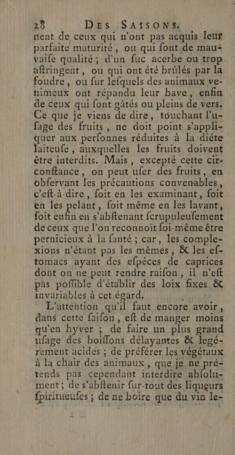 ent de ceux qui n'ont pas acquis leur parfaite maturité, ou qui font.de mau2 Vaife qualité; d’un fuc acerbe ou trop aftringent, ou qui ont été brûlés par la foudre, ou fur lefquels des animaux ve- nimeux ont répandu leur bave, enfin de ceux qui font gâtés ou pleins de vers. Ce que je viens de dire, touchant l’u- fage des fruits, ne doit point s’appli- quer aux perfonnes réduites à la diéte Jaiteufe , auxquelles les fruits doivent être interdits. Mais, excepté cette cir- conftance, on peut ufer des fruits, en obfervant les précautions convenables, c’eft-à-dire , foit en les examinant, foit en les pelant, foit même en les lavant, {oit DÉS en s’abftenant fcrupuleufement de ceux que l’on reconnoît foi-même être pernicieux à la fanté ; car, les comple- xions n'étant pas les mêmes, &amp; les ef- _tomacs ayant des efpéces de caprices dont on ne peut rendre raifon, il n’eft pas poffible d'établir des loix fixes &amp; invariables à cet.égard. - L'atteution qu'il faut encore avoir, dans cette faifon , eft de manger moins qu'en hyver ; de faire un plus grand ufage des boiffons délayantes &amp; legé- rement acides ; de préférer les végétaux à la chair des animaux, que je ne pré- tends pas cependant interdire abfolu- ment; de s’abftenir fur-tout des liqueurs fpiritueufes ; de ne boire que du vin le-