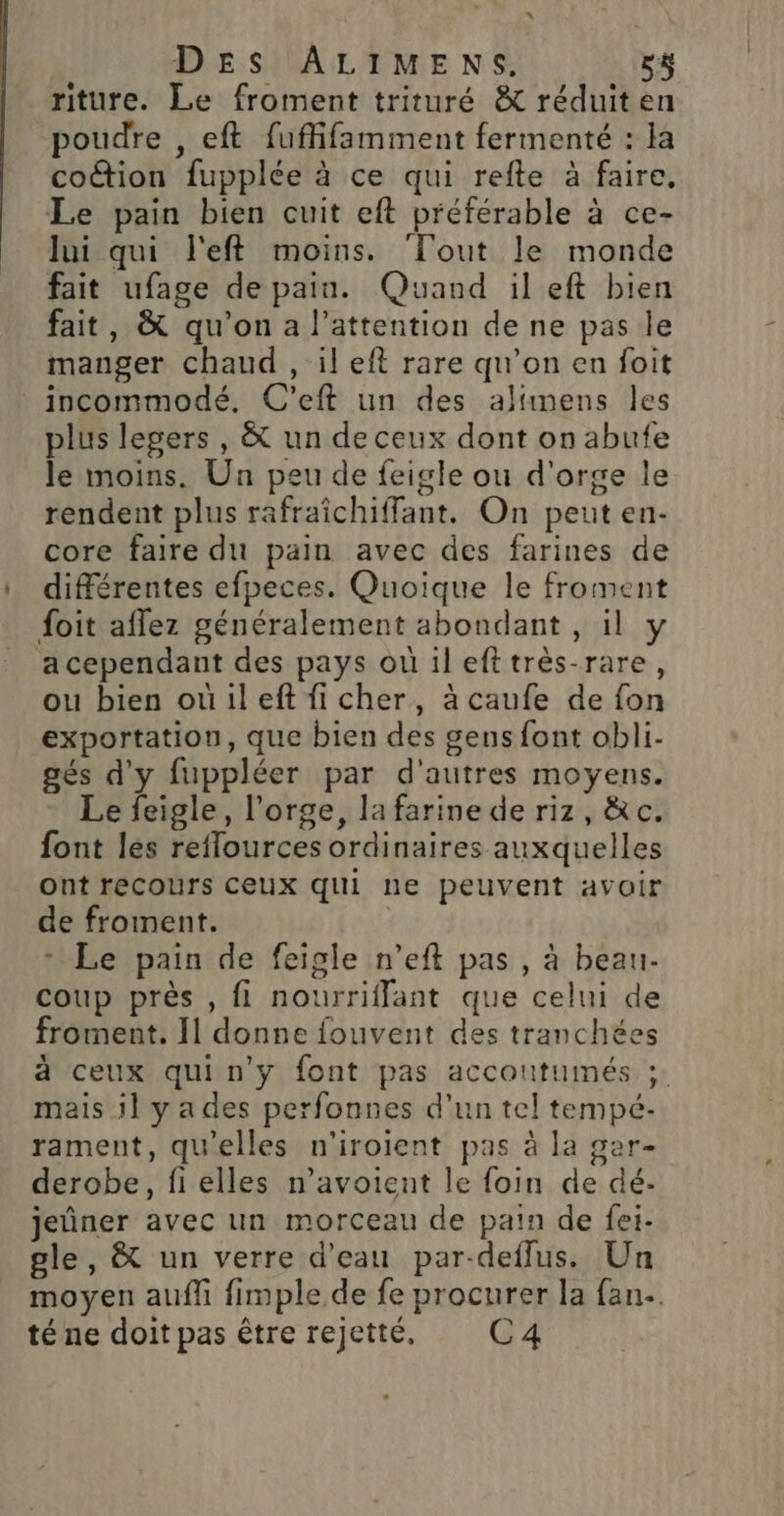 “ DES ALIMENS. 5$ riture. Le froment trituré &amp; réduiten poudre , eft fuffifamment fermenté : la coûtion fupplée à ce qui refte à faire. Le pain bien cuit eft préférable à ce- lui qui l'eft moins. Tout le monde fait ufage de pain. Quand il eft bien fait, &amp; qu'on a l'attention de ne pas le manger chaud , il eft rare qu’on en foit incommodé. C’eft un des alimens les plus legers , &amp; un de ceux dont on abufe le moins. Un peu de feigle ou d'orge le rendent plus rafraîchiffant. On peut en- core faire du pain avec des farines de différentes efpeces. Quoique le froment foit affez généralement abondant , il y acependant des pays ouù il efttrès-rare, ou bien ouileft fi cher, à caufe de fon exportation, que bien des gens font obli- gés d'y fuppléer par d'autres moyens. Le feigle, l'orge, la farine de riz, &amp;c. font lés reflources ordinaires auxquelles ont recours ceux qui ne peuvent avoir de froment. + Le pain de feigle n’eft pas , à beau- coup près , fi nourriflant que celui de froment. Il donne fouvent des tranchées à ceux qui n'y font pas accoutumés ; mais il ya des perfonnes d'un tel tempé- rament, qu'elles n'iroient pas à la gar- derobe, fielles n’avoient le foin de dé- jeûner avec un morceau de pain de fei- gle, &amp; un verre d'eau par-deflus. Un moyen auffi fimple de fe procurer la fan. té ne doit pas être rejetté. C4