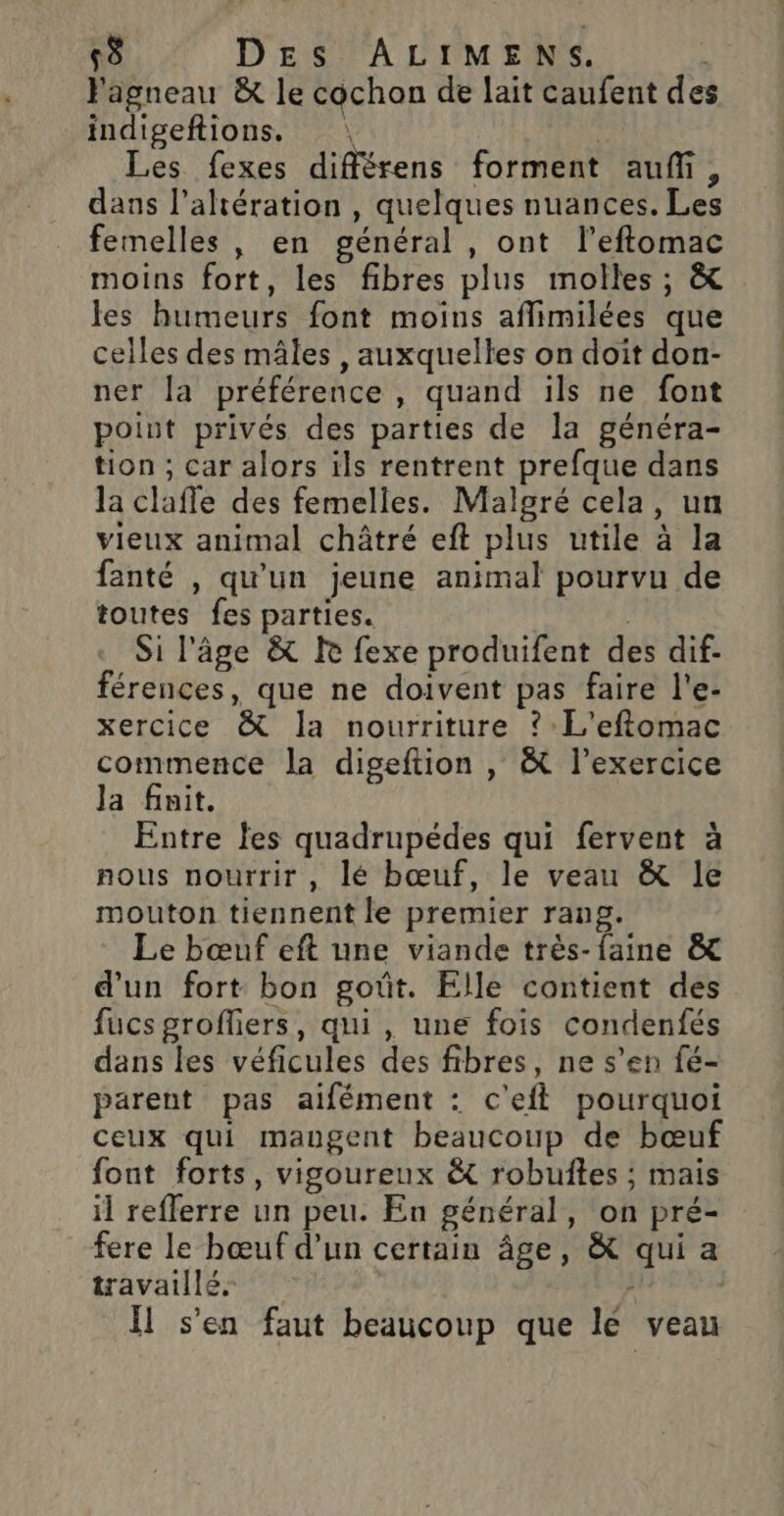 Fagneau &amp; le cochon de lait caufent de indigeftions. : : Les fexes différens forment auf, dans l’altération , quelques nuances. Les femelles , en général , ont l’eftomac moins fort, les fibres plus molles; &amp; les humeurs font moins aflimilées que celles des mâles , auxquelles on doit don- ner la préférence, quand ils ne font point privés des parties de la généra- tion ; car alors ils rentrent prefque dans la claffe des femelles. Malgré cela, un vieux animal châtré eft plus utile à la fanté , qu'un jeune animal pourvu de toutes fes parties. Si l'âge &amp; KR fexe produifent des dif- férences, que ne doivent pas faire l'e- xercice &amp; la nourriture ? L'eftomac commence la digeftion , &amp; l'exercice Ja finit. Entre les quadrupédes qui fervent à nous nourrir, lé bœuf, le veau &amp; le mouton tiennent le premier rang. Le bœnf eft une viande très-faine &amp; d’un fort bon goût. Elle contient des fucs grofliers, qui, une fois condenfés dans les véficules des fibres, ne s’en fé- parent pas aifément : c'efl pourquoi ceux qui mangent beaucoup de bœuf font forts, vigoureux &amp;t robuftes ; mais il reflerre un peu. En général, on pré- fere le bœuf d’un certain âge, &amp; qui a travaillé. / Il s’en faut beaucoup que lé veau