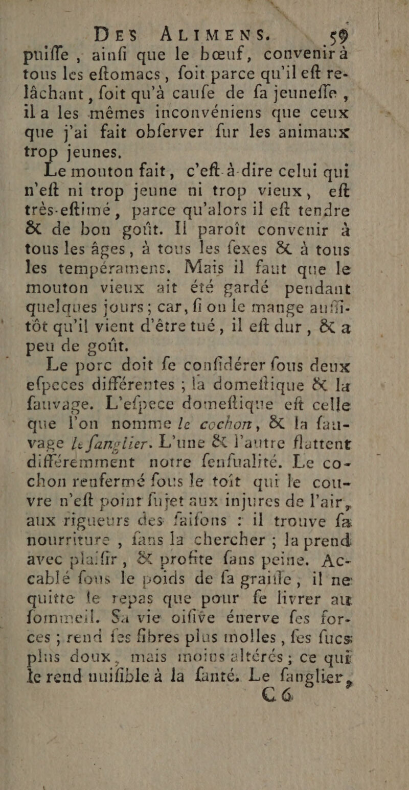 ‘ 4 DES ALIMENS. \ 59 puifle , ainfi que le bœuf, convenir à tous les eftomacs, foit parce qu'ileft re- lâchant , foit qu’à caufe de fa jeunefle, ila les mêmes inconvéniens que ceux que j'ai fait obferver fur les animaux trop jeunes. Le mouton fait, c’eft à dire celui qui n'eft ni trop jeune ni trop vieux, eft très-eftimé, parce qu’alors il eft tendre &amp; de bon goût. Il paroît convenir à tous les âges, à tous les fexes &amp; à tous les tempéramens. Mais il faut que le mouton vieux ait été gardé pendant quelques jours; car, fi on le mange aufi- tôt qu'il vient d’êtretué, il eft dur, &amp; a peu de gorit. Le porc doit fe confidérer fous deux efpeces différentes ; la domeftique &amp; It fauvage. L'efpece domeflique eft celle que l’on nomme Le cochon, &amp; la fau- vage Je fanpiier. L'une &amp; l'autre flattent différemment notre fenfualité. Le co- chon renfermé fous le toit qui le cou- vre n’eft point fufet aux injures de l'air, aux rigueurs des faifons : il trouve fa nourriture , fans [a chercher ; Ja prend avec plaiffr, &amp; profite fans peine, Ac- cablé fous le poids de fa graïfle , il ne quitte le repas que pour fe livrer aw fomineil. Sa vie oifive énerve fes for- ces ; rend fes fibres plus molles, fes fucs plus doux, mais moins altérés ; ce qui le rend nuifible à la fanté, Le fanglier, B