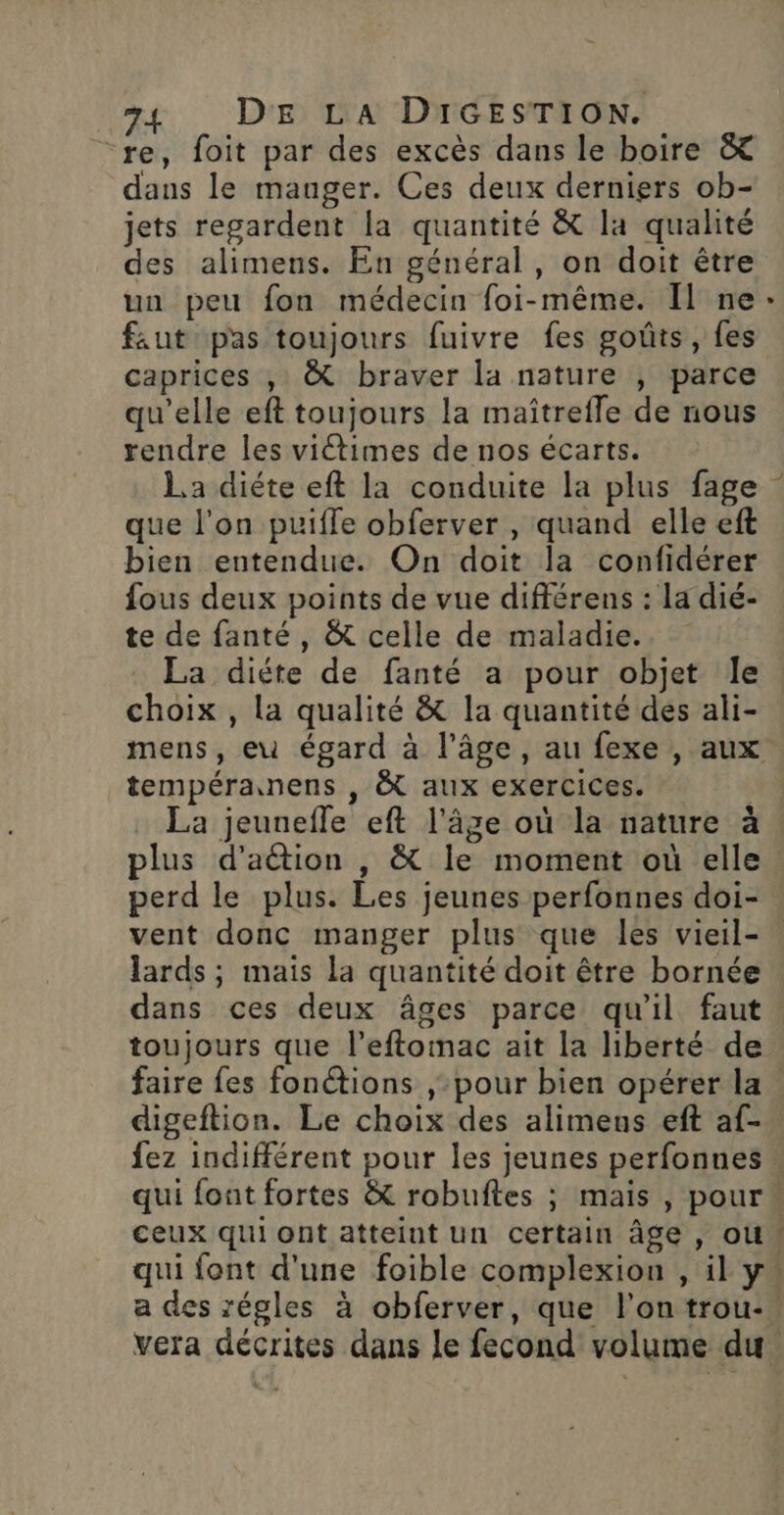 re, foit par des excès dans le boire &amp; dans le manger. Ces deux derniers ob- jets regardent la quantité &amp; la qualité des alimens. En général , on doit être un peu fon médecin foi-même. Il ne faut pas toujours fuivre fes goûts, fes caprices , &amp; braver la nature , parce qu'elle eft toujours la maîtrefle de nous rendre les victimes de nos écarts. La diéte eft la conduite la plus fage que l'on puiffe obferver , quand elle eft bien entendue. On doit la confidérer fous deux points de vue différens : La dié- te de fanté , &amp; celle de maladie. La diéte de fanté a pour objet Île choix , la qualité &amp; la quantité des ali- tempéranens , &amp; aux exercices. La jeunefle eft l'âge où la nature à plus d’aétion , &amp; le moment où elle perd le plus. Les jeunes perfonnes doi- vent donc manger plus que les vieil- lards ; mais la quantité doit être bornée dans ces deux âges parce qu'il faut toujours que l’eftomac ait la liberté de faire fes fonctions pour bien opérer la digeftion. Le choix des alimens eft af- fez indifférent pour les jeunes perfonnes ceux qui ont atteint un certain âge, où * vera décrites dans le fecond volume du