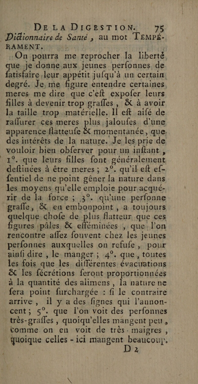 RAMENT. | ‘On pourra me reprocher la liberté. que..je donne aux jeunes perfonnes de fatisfaire leur appétit jufqu’à un certain degré. Je, me ue entendre certaines meres me dire que c'eft expofer leurs filles à devenir trop grafles, &amp; à avoir la taille trop matérielle. Il eft aifé de raflurer ces meres plus jaloufes d'une apparence flatteufe &amp; momentanée, que. des intérêts de la nature. Je les prie de vouloir bien obferver pour un inftant, 1°. que leurs filles font généralement deftinées à être meres ; 2°. qu'ileft ef- fentiel de ne point gêner la nature dans les moyens qu’elle emploie pour acqué- rir de la force ; 3°. qu’une perfonne grafle, &amp; en embonpoint , a toujours quelque chofe de plus flatteur que ces figures :pâles. &amp; efféminées , que. l'on rencontre aflez fouvent chez les jeunes perfonnes auxquelles on refufe , pour ainfi dire , le manger ; 4°. que, toutes les fois que les différentes évactrations ë&amp;t les fécrétions feront proportionnées à la quantité des alimens , la naturene fera point furchargée : fi le contraire arrive , 1l y a des fignes qui l’annon- cent, 5°. que l’on voit des perfonnes très-orafles , quoiqu’elles mangent peu, Comme.on en voit de très- maigres , quoique celles - ici mangent : vai p