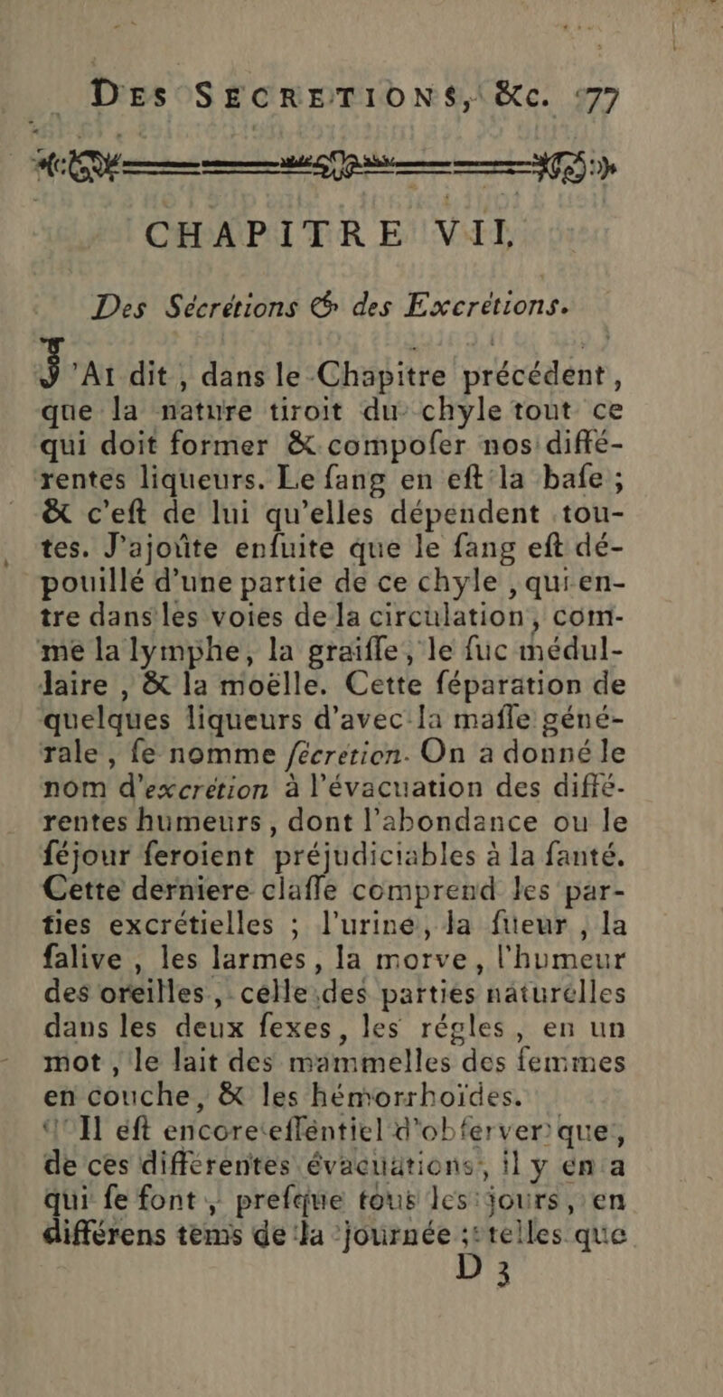 AT | CHAPITRE VII Des Sécrétions &amp; des Excretions. Sa dit , dans le Chapitre précédent, que la nature tiroit du: chyle tout ce qui doit former &amp; compofer nos diffé- rentes liqueurs. Le fang en eft la bafe ; ë&amp; c’eft de lui qu’elles dépendent tou- tes. J’ajotite enfuite que le fang eft dé- pouillé d’une partie de ce chyle ,quien- tre dans les voies de la circulation, com- me la lymphe, la graïffe, le fuc médul- laire , &amp; la moëlle. Cette féparation de quelques liqueurs d'avec la mafle géné- Tale, fe nomme /écrerion. On a donné le nom d’excretion à l'évacuation des diffé- rentes humeurs, dont l'abondance ou le féjour feroient préjudiciables à la fanté. Cette derniere clafle comprend les par- ties excrétielles ; l’uriné, la füeur , la falive , les larmes, la morve, l'humeur des oreilles , celle des parties naturelles dans les deux fexes, les régles, en un mot , le lait des mammelles des femmes en couche, &amp; les hémorrhoïdes. AIT éft encoretefféntiel d'obferver que, de ces différentes évacuätions, il y éna qui fe font prefque tous les:jours ,:en différens tems de la ‘journée ;2telles que D 3