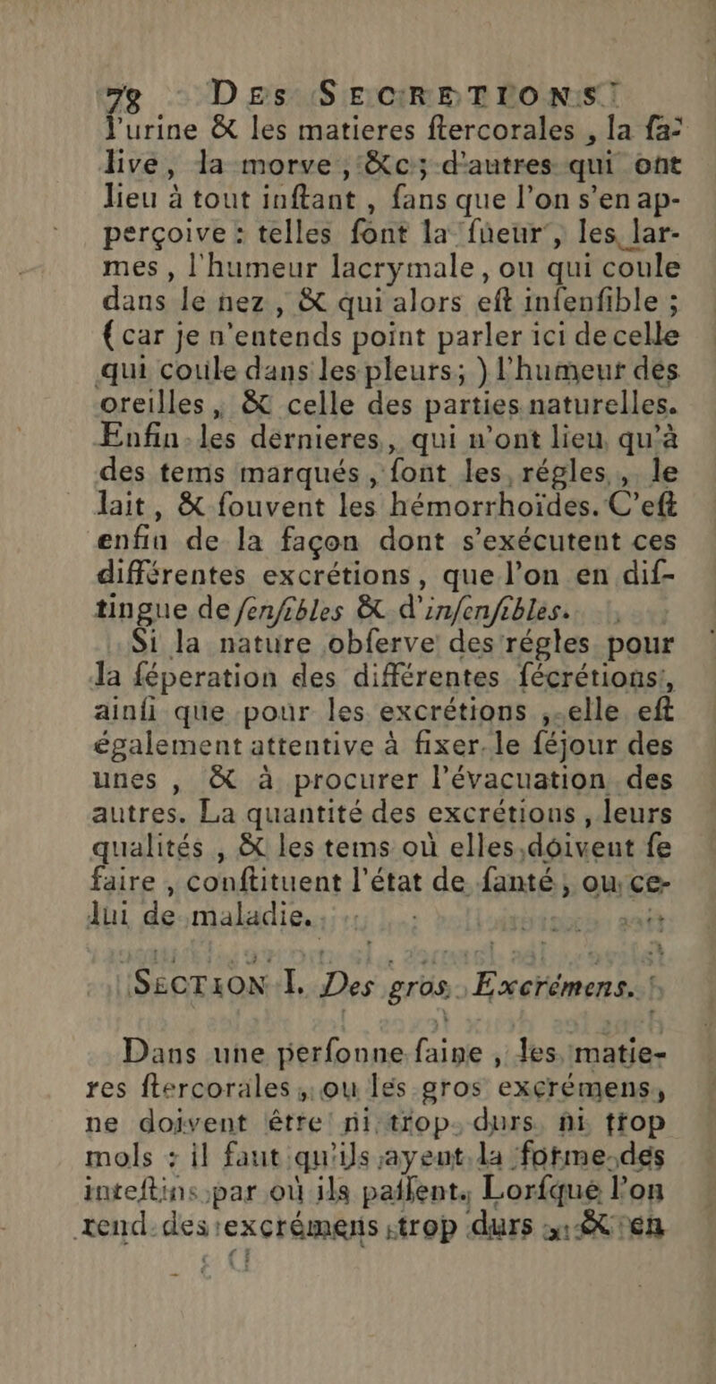 D£Es SECRETIONS! l'urine & les matieres ftercorales , la fa: live, la morve ,:&c; d'autres qui ont lieu à tout inftant , fans que l’on s’en ap- perçoive : telles font la fneur', les lar- mes , l'humeur lacrymale, ou qui coule dans le nez , & qui alors eft infenfible ; {car je n'entends point parler ici de celle qui cotile dans les pleurs; } l'humeut dés oreilles , & celle des parties naturelles. Enfin.les dérnieres,, qui n’ont lieu, qu'à des tems marqués , font les, régles, le lait, & fouvent les hémorrhoïdes. C’eft enfin de la façon dont s’exécutent ces différentes excrétions, que l’on en dif- tingue de fen/ibles & d'infenfibles. Si la nature obferve des régles pour la féperation des différentes fécrétions!, ainfi que pour les excrétions ,-elle eft également attentive à fixer. le féjour des unes , & à procurer l'évacuation des autres. La quantité des excrétions , leurs qualités , & les tems où elles,doivent fe faire , conftituent l’état de fanté, ou ce- Jui de:maladie.:::1 toto: anti SECTION, Des gros Excrémens. ! Dans une jierfonne faine , Jes,matie- res ftercorales ,;:ou lés gros exçcrémens, ne doivent être: ni trop. durs, fi tfop mols : il faut qu'ils ayeut. da forme.des inteftins par où ils patent, Lorfqué l’on xend-des ‘exçrémens strop durs 1x Ten
