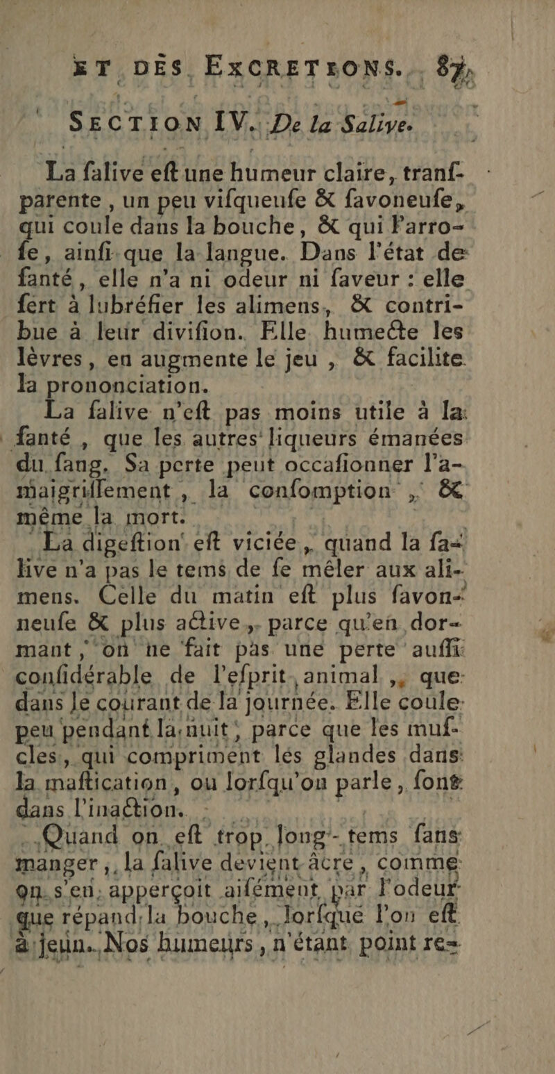 SECT ION IV. De La Salive. La falive eft une humeur claire, tranf- parente , un peu vifqueufe &amp; favoneufe, qui coule dans la bouche, &amp; qui Farro- fanté , elle n’a ni odeur ni faveur : elle fért à lubréfier les alimens, &amp; contri- bue à leur divifion. Elle humecte les lèvres, en augmente le jeu , &amp; facilite. la prononciation. La falive n’eft pas moins utile à la maigriflement, la confomption ,; &amp; méme. la Mort 1. sys . La digeftion‘ eft viciée, quand la fa live n'a pas le tems de fe mêler aux ali- mens. Celle du matin eft plus favon* neufe &amp; plus active, parce qu'en dor- mant , où he fait pas une perte auf: confidérable de lefprit. animal. ,, que: dans Je courant de la journée. Elle coùle: peu pendant lasnuit, parce que les muf- cles, qui compriment lés glandes dans: la mañtication, ou lorfqu'ou parle, font dans l’inaétion. : wat his Quand on eft trop long -tems fans manger ;, la falive devient âcre , comme Qn.s'en; ARDETE IE aément par l'odeur ue répand;la bouche, lorfqué Pon eft &gt; _