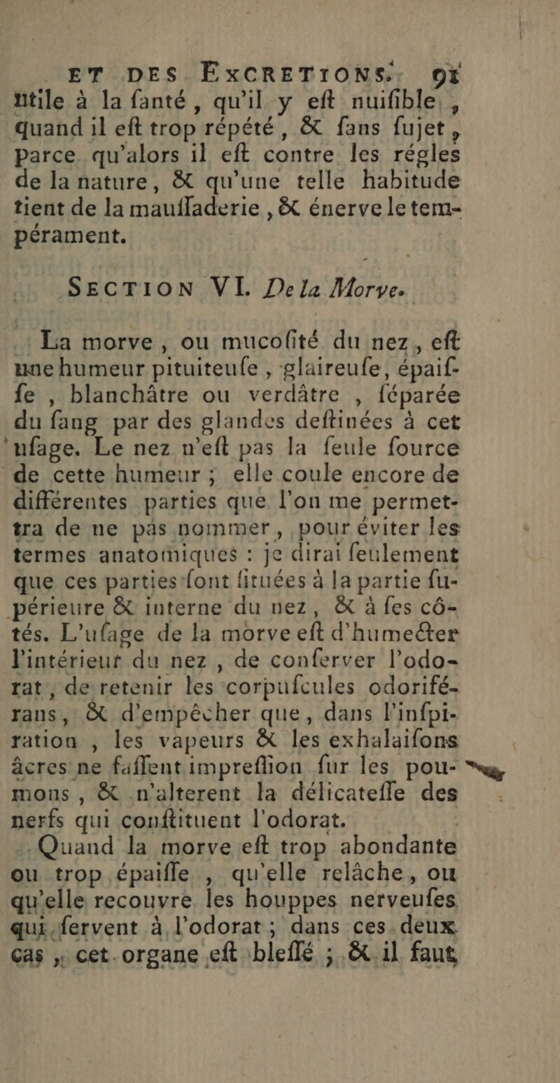 Atile à la fanté, qu'il y eft nuifible,, quand il eft trop répété, &amp; fans fujet, parce. qu'alors il eft contre les régles de la nature, &amp; qu'une telle habitude tient de la maufladerie ,&amp; énerve le tem- pérament. SECTION VI Dela Morve. .: La morve, ou mucofité du nez, eft une humeur pituiteufe , glaireufe, épaif- fe , blanchâtre ou verdâtre , féparée du fang par des glandes deftinées à cet 'ufage. Le nez n’eft pas la feule fource de cette humeur ; elle coule encore de différentes parties que l’on me permet- tra de ne pas nommer, pour éviter les termes anatotniques : je dirai feulement que ces parties font fituées à la partie fu- périeure &amp; interne du nez, &amp; à fes cô- tés. L’ufage de la morve eft d'humecter l'intérieur du nez , de conferver l’odo- rat, derretenir les corpufcules odorifé- rans, &amp; d'empêcher que, dans l'infpi- ration , les vapeurs &amp; les exhalaifons âcres ne faffentimpreflion fur les pou- mons , &amp; n'alterent la délicatefle des nerfs qui couftituent l'odorat. | Quand la morveeft trop abondante ou trop .épaifle , qu'elle relâche, ou qu'elle recouvre. les houppes nerveufes qui.fervent à l’odorat; dans ces deux. cas , cet. organe eft bleflé ; .&amp;t il faut