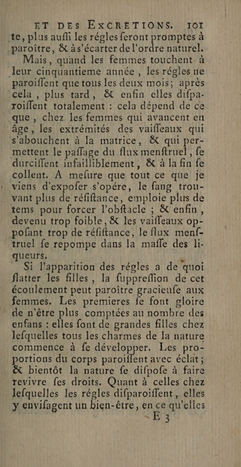 te, plus auffi les régles feront promptes à paroître, &amp; às’écarter de l’ordre naturel. Mais, quand les femmes touchent à leur cinquantieme année , les régles ne paroiflent que tous les deux mois; après cela , plus tard, &amp; enfin elles difpa- roiflent totalement : cela dépend de ce que, chez les femmes qui avancent en âge, les extrémités des vaifleaux qui s’abouchent à la matrice, &amp; qui per- mettent le paflage du flux menftruel, fe durciffent infailliblement, &amp; à la fin fe collent. À mefure que tout ce que je viens d’expofer s’opére, le fang trou- vant plus de réfiftance, emploie plus de tems pour forcer l’obftacle ; &amp; enfin, devenu trop foible, &amp; les vaiffeaux op- pofant trop de réfiftance, le flux menf- _truel fe repompe dans la mafle des li- queurs. ÿ Si l'apparition des régles a de quoi flatter les filles, la fuppreffion de cet écoulement peut paroître gracieufe aux femmes. Les premieres fe font gloire de n’être plus comptées au nombre des enfans : elles font de grandes filles chez lefquelles tous les charmes de la nature commence à fe développer. Les pro- portions du corps paroiïflent avec éclat; &amp; bientôt la nature fe difpofe à faire revivre fes droits. Quant à celles chez lefquelles les régles difparoiffent, elles ÿ envifagent un bien-être, sus qu'elles ” #03