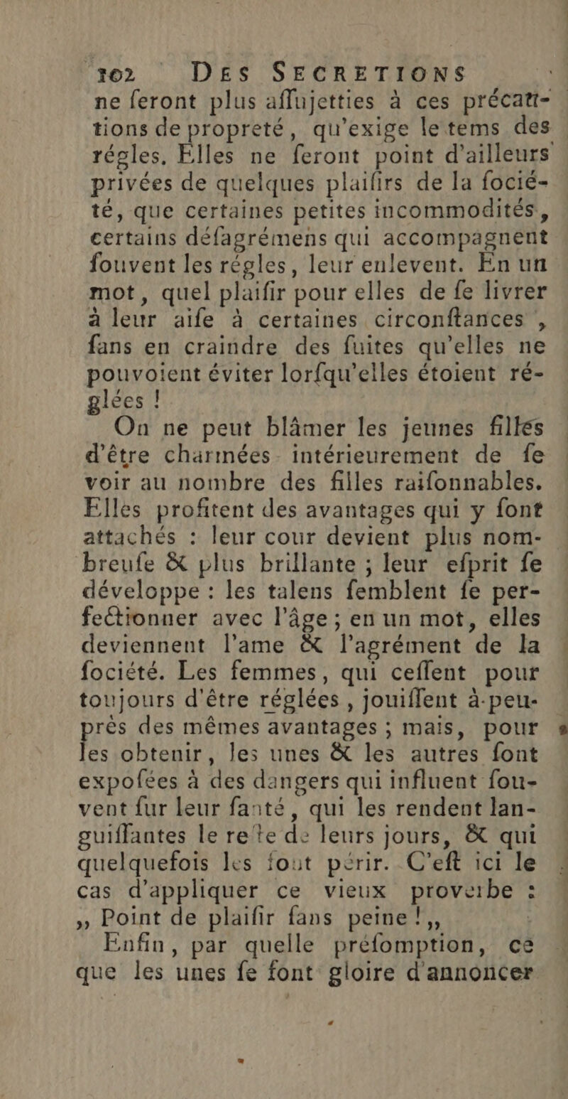 ne feront plus affujetties à ces précat-. tions de propreté, qu'exige letems des : régles. Elles ne feront point d'ailleurs privées de quelques plaifirs de la focié- té, que certaines petites incommodités, certains défagrémens qui accompagnent fouvent les régles, leur enlevent. En un mot, quel plaifir pour elles de fe livrer à leur aife à certaines circonftances , fans en craindre des fuites qu'elles ne pouvoient éviter lorfqu'’elles étoient ré- glées ! On ne peut blâmer les jeunes filles d'être charmées intérieurement de fe voir au nombre des filles raifonnables. Elles profitent des avantages qui y font attachés : leur cour devient plus nom- breufe &amp; plus brillante ; leur efprit fe développe : les talens femblent fe per- feétionner avec l’âge ; en un mot, elles deviennent l’ame &amp; l'agrément de la fociété. Les femmes, qui ceffent pour toujours d'être réglées , jouiflent à-peu- rès des mêmes avantages ; mais, pour Fa obtenir, les unes &amp; les autres font expofées à des dangers qui influent fou- vent fur Leur fanté, qui les rendent lan- guiffantes le rete de leurs jours, &amp; qui quelquefois les fout périr. C’eft ici le cas d'appliquer ce vieux proverbe : » Point de plaifir fans peine },, | Enfin, par quelle préfomption, ce que les unes fe font gloire d'annoncer L 4