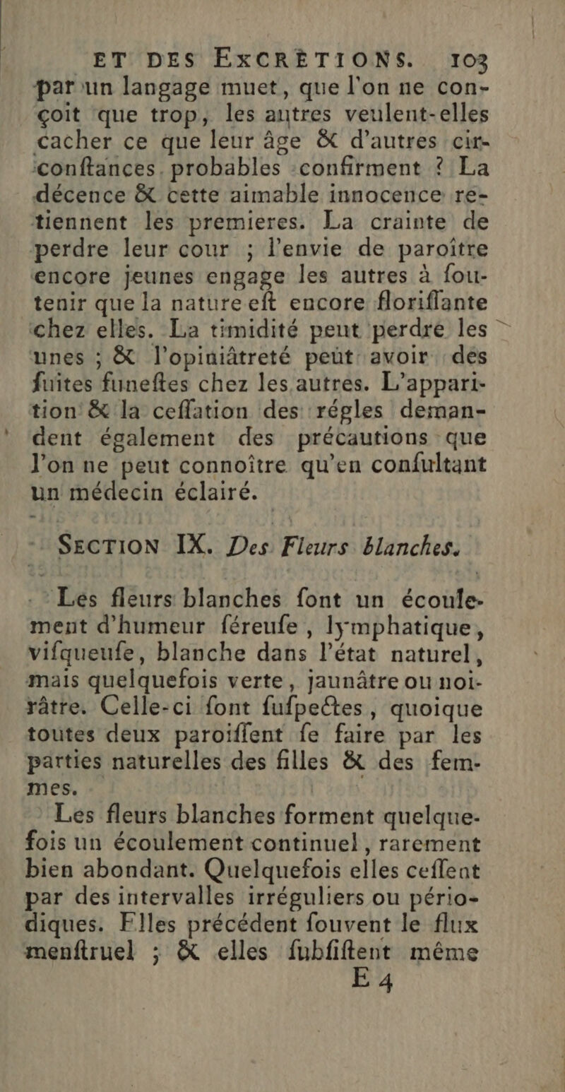 par un langage muet, que l'on ne con- çoit que trop, les autres veulent-elles cacher ce que leur âge &amp; d’autres cir- conftances. probables :confirment ? La décence &amp; cette aimable innocence re- tiennent les premieres. La crainte de perdre leur cour ; l’envie de paroitre encore jeunes engage les autres à fou- tenir que la natureeft encore floriflante chez elles. La timidité peut perdre les unes ; &amp; l’opitiâtreté peüt avoir des fuites funeftes chez les autres. L’appari- tion &amp; la ceflation des régles deman- dent également des précautions que l’on ne peut connoître qu’en confultant un médecin éclairé. SECTION IX. Des Fleurs blanches. - Les fleurs blanches font un écoule- ment d'humeur féreufe , Iÿmphatique, vifqueufe, blanche dans l’état naturel, mais quelquefois verte, jaunâtre ou noi- râtre. Celle-ci font fufpectes, quoique toutes deux paroïiflent fe faire par les parties naturelles des filles &amp; des fem- mes. l'éoh. Les fleurs blanches forment quelque fois un écoulement continuel, rarement bien abondant. Quelquefois elles ceffent par des intervalles irréguliers ou pério- diques. Flles précédent fouvent le flux menftruel ; &amp; elles Mae: &gt; même 4