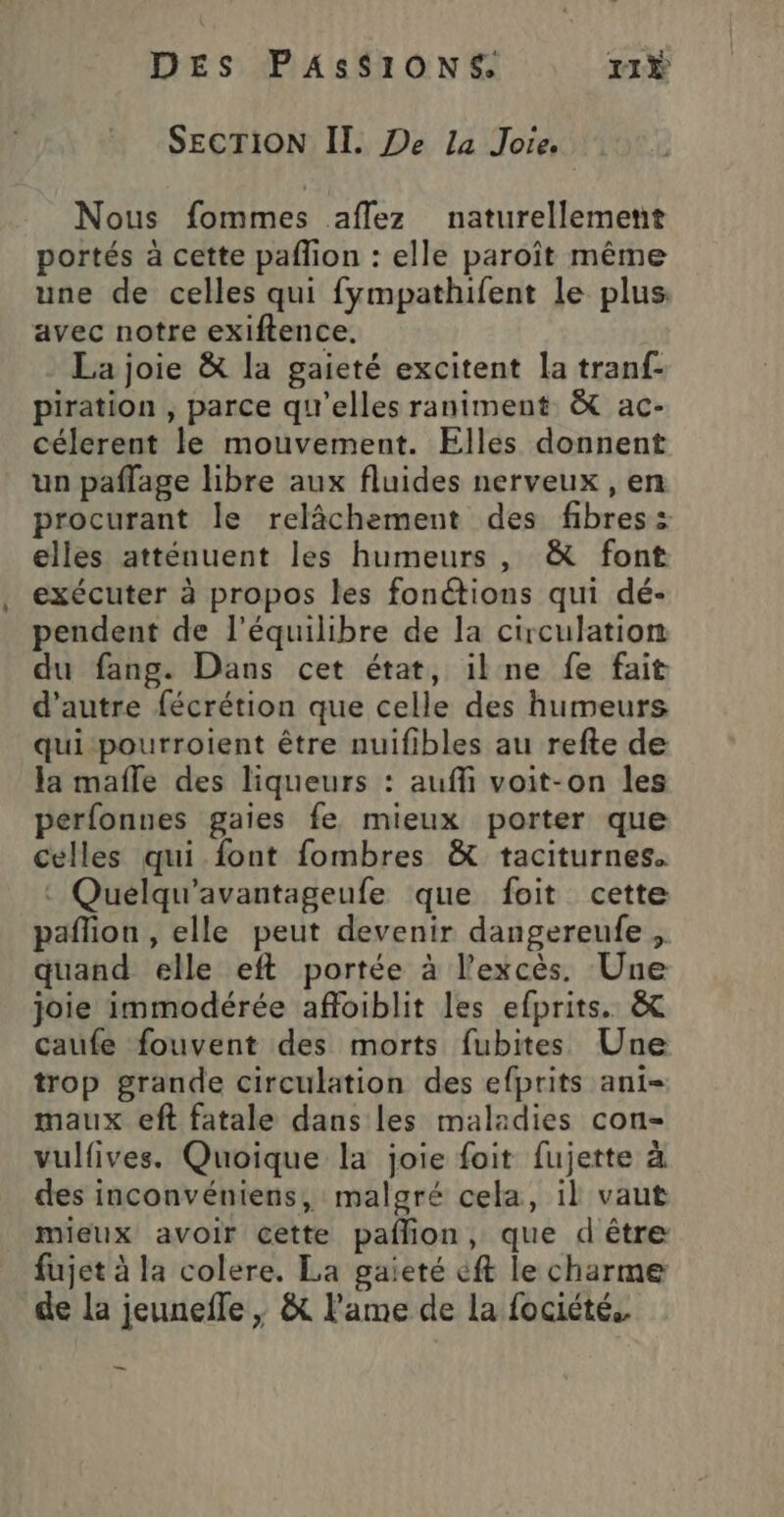 SECTION II. De La Joie. | Nous fommes aflez naturellement portés à cette paflion : elle paroît même une de celles qui fympathifent le plus, avec notre exiftence, La joie &amp; la gaieté excitent la tranf- piration , parce qu'elles raniment &amp; ac- célerent le mouvement. Elles donnent un paflage libre aux fluides nerveux , en procurant le relâchement des fibres: elles atténuent les humeurs, &amp; font exécuter à propos les fonctions qui dé- pendent de l'équilibre de la circulation du fang. Dans cet état, ilne fe fait d'autre fécrétion que celle des humeurs qui pourroient être nuifibles au refte de la mafle des liqueurs : auffi voit-on les perfonnes gaies fe mieux porter que celles qui font fombres &amp; taciturnes. : Quelqu'’avantageufe que foit cette paflion , elle peut devenir dangereufe, quand elle eft portée à l'excès. Une joie immodérée affoiblit les efprits. &amp; caufe fouvent des morts fubites Une trop grande circulation des efprits ani- maux eft fatale dans les maladies con- vulfives. Quoique la joie foit fujette à des inconvéniens, maloré cela, il vaut mieux avoir cette paflion, que d'être fujet à la colere. La gaieté eft le charme de la jeunefle ; &amp; l'ame de la fociété.. e