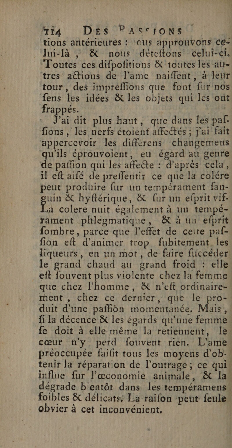 #t4 DES PAScIoNs tions antérieures : ‘OUs approuvons CE- _ Jui-là , &amp; nous déteftons celui-ci. Toutes ces difpolitions &amp; toutes les au- tres a@ions de l’ame naifflent, à leur tour, des impreffions que font für nos fens les idées &amp; les objets qui les ont frappés. ai dit plus haut, que dans les paf fions , les nerfs étoient affe@és ; j'ai fait appercevoir les différens changemens qu'ils éprouvoient, eu égard au genre de paññon qui les affeéte : d’après cela, il eft aifé de preflentir ce que la colére peut produire fur un tempérament fan- uin &amp; hyftérique, &amp; fur un efprit vif- f: colere nuit également à un tempé- rament phlegmatique, &amp; à uu efprit fombre, parce que l'effet de ceite paf- fion eft d'animer trop fubitement. les liqueurs, en un mot, de faire fuccéder! le grand chaud au grand froid : elle eft fouvent plus violente chez la femme que chez l'homme, &amp; n'’eft ordinaire- rent , chez ce dernier, que le pro- duit d'une pafliôn momentanée. Mais, fi la décence &amp; les égards qu’une femme. fe doit à elle-même la retiennent, le cœur ny perd fouvent rien. L’ame préoccupée faifit tous les moyens d’ob: tenir la réparation de l’outrage ; ce qui: influe fur l’æœconomie animale, &amp; la dégrade b'entôt dans les tempéramens” foibles &amp; délicats: La raifon peut feule obvier à cet inconvénient,