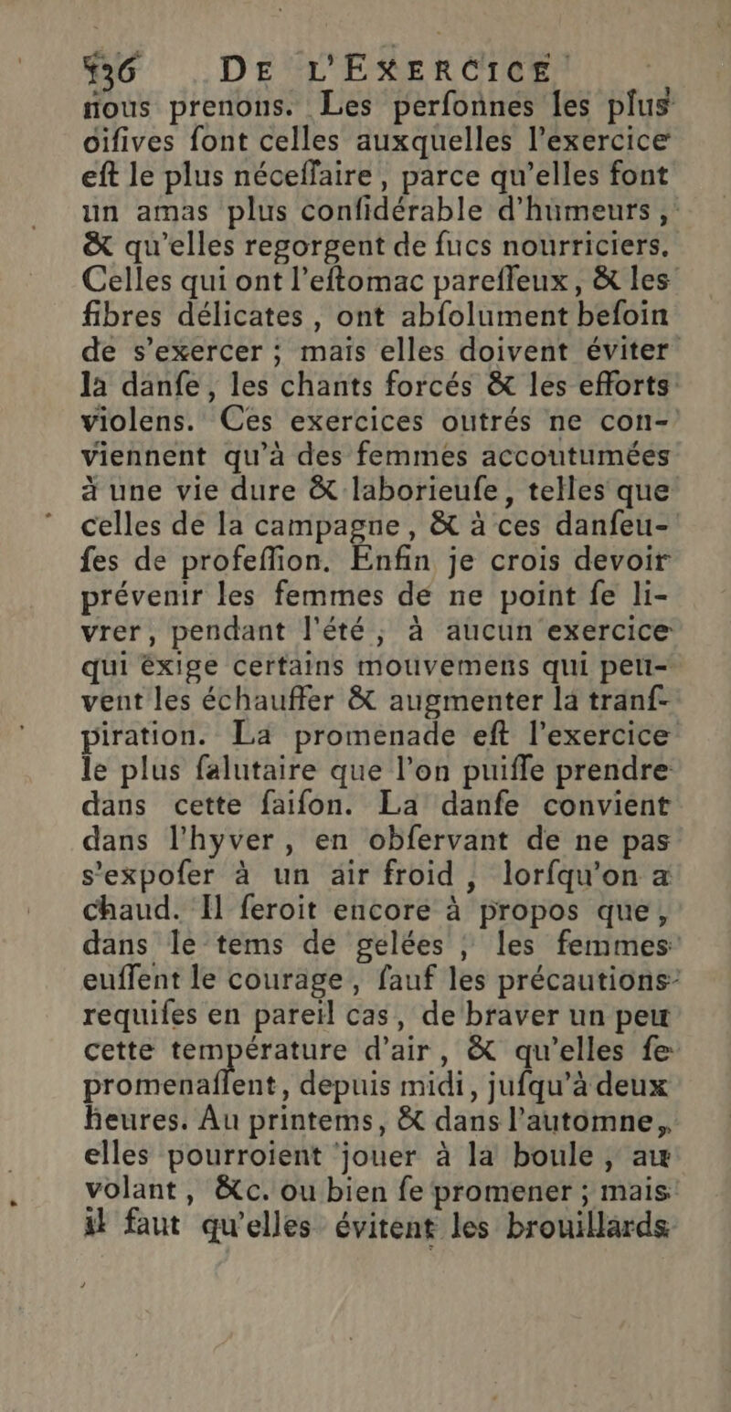 nous prenons. Les perfonnes les plus oifives font celles auxquelles l'exercice eft le plus néceffaire , parce qu’elles font un amas plus confidérable d’humeurs ,: &amp; qu’elles regorgent de fucs nourriciers. Celles qui ont l’eftomac parefleux, &amp; les fibres délicates, ont abfolument befoin de s'exercer ; maïs elles doivent éviter la danfe, les chants forcés &amp; les efforts: violens. Ces exercices outrés ne con- viennent qu'à des femmes accoutumées à une vie dure &amp; laborieufe, telles que celles de la campagne, &amp; à ces danfeu- fes de profeffion. Enfin je crois devoir prévenir les femmes de ne point fe li- vrer, pendant l'été, à aucun exercice qui éxige certains mouvemens qui peli- vent les échauffer &amp; augmenter la tranf- piration. La promenade eft l'exercice le plus falutaire que l’on puifle prendre dans cette faifon. La danfe convient dans l’hyver, en obfervant de ne pas s’expofer à un air froid, lorfqu’on a chaud. Il feroit encore à propos que, dans le tems de gelées ; les femmes euffent le courage, fauf les précautions: requifes en pareïl cas, de braver un peu cette température d’air, &amp; qu’elles fe promenaflent, depuis midi, jufqu’à deux heures. Au printems, &amp; dans l’automne,, elles pourroient ‘jouer à la boule , a volant, &amp;c. ou bien fe promener ; mais if faut qu'elles évitent les brouillards