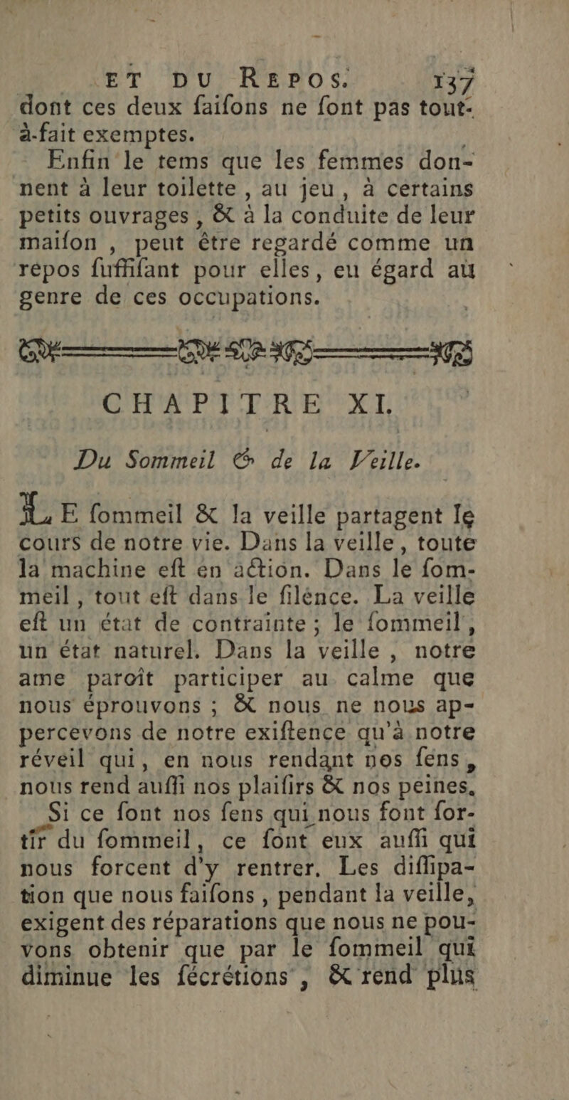 dont ces deux faifons ne font pas tout- à-fait exemptes. | Enfin le tems que les femmes don- nent à leur toilette , au jeu, à certains petits ouvrages , &amp; à la conduite de leur maifon , peut être regardé comme un répos fufhfant pour elles, eu égard aù genre de ces occupations. CHA PE TR EXT Du Sommeil € de La 'eille. L E fommeil &amp; la veille partagent Ie cours de notre vie. Dans la veille, toute la machine eft én action. Dans le fom- meil , tout eft dans le filénce. La veille eft un état de contrainte ; le fommeil, un état naturel. Dans la veille, notre ame paroît participer au calme que nous éprouvons ; &amp; nous ne nous ap- percevons de notre exiftence qu'à notre réveil qui, en nous rendant nos fens, nous rend auffi nos plaifirs &amp; nos peines. Si ce font nos fens qui nous font for- tir du fommeil, ce font eux auf qui nous forcent d'y rentrer. Les diflipa- tion que nous faifons , pendant la veille, exigent des réparations que nous ne pou- vons obtenir que par le fommeil qui diminue les fécrétions , &amp; rend plus