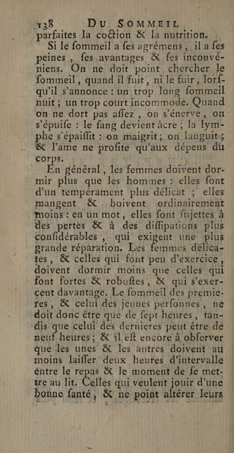 parfaites la coûtion &amp; la nutrition. Si le fommeil a fes agrémens, il a fes peines , fes avantages &amp; fes inconvé- niens. On ne doit point chercher le fommeil, quand il fuit, ni le fuir, lorf- qu’il s'annonce : un trop long fommeil nuit; un trop court incommode. Quand on ne dort pas affez , on s’énerve, on s’épuife : le fang devient âcre ; la lym- phe s’épaiffit : on maigrit; on languits &amp; l'ame ne profite qu'aux dépens du corps. - En général, les femmes doivent dor- mir plus que les hommes : elles font d'un tempérament plus délicat ; elles mangent &amp; boivent ordinairement Moins : en un mot, elles font fujettes à des pertes &amp; à des diffipations plus confidérables , qui exigent une plus grande réparation, Les Res délica- tes, &amp; celles qui font peu d'exercice, doivent dormir moins que celles qui font fortes &amp; robuftes, &amp; qui s’exer- cent davantage, Le fommeil des premie- res, &amp; celui des jeunes perfonnes, ne doit donc être que de fept héures, tan- dis que celui des dernieres peut être de neuf. heures; &amp; il.eft encore à obferver que Jes unes &amp; les autres doivent au moins laifler deux heures d'intervalle éntre le repas &amp; le moment de fe met- tre au lit. Celles qui veulent jouir d’une bonne fanté, &amp; ne point altérer leurs Le