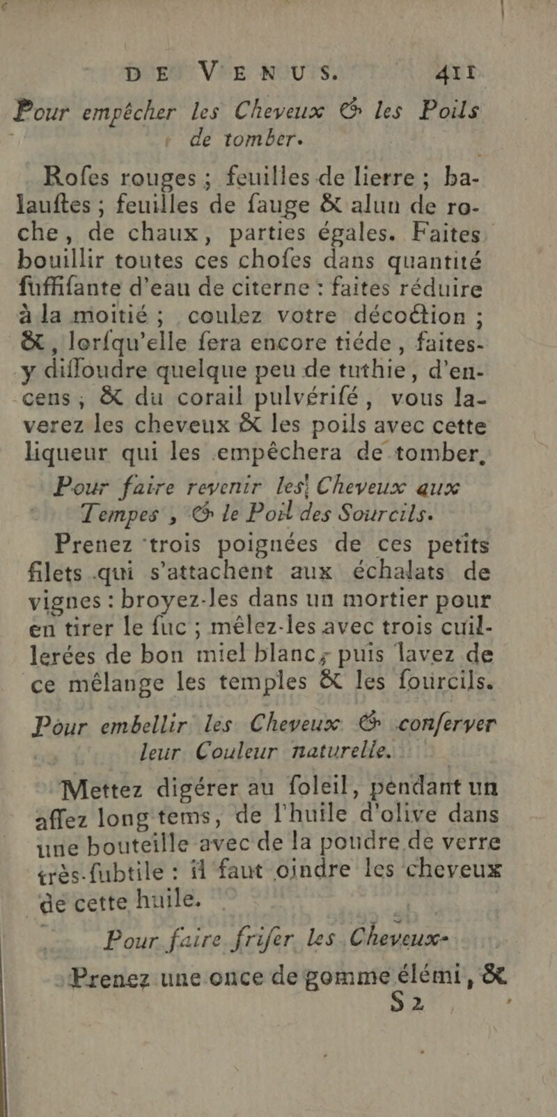 D EU V'E NUS. NE. Pour empêcher les Cheveux © les Poils + de tomber. Rofes rouges ; feuilles de lierre ; ba- lauftes ; feuilles de fauge & alun de ro- che, de chaux, parties égales. Faites bouillir toutes ces chofes dans quantité fuffifante d'eau de citerne : faites réduire à la moitié ; coulez votre décottion ; & , lorfqu’elle fera encore tiéde, faites- y difloudre quelque peu de tuthie, d’en- cens, & du corail pulvérifé, vous la- verez les cheveux & les poils avec cette liqueur qui les empêchera de tomber. Pour faire revenir les! Cheveux aux Tempes , @ le Poil des Sourcils. Prenez ‘trois poignées de ces petits filets qui s’attachent aux échalats de vignes : broyez-les dans un mortier pour en tirer le fuc ; mélez-les avec trois cuil- lerées de bon miel blanc; puis lavez de ce mélange les temples & les fourcils. Pour embellir les Cheveux € conferver | leur Couleur naturelle. Mettez digérer au foleil, pendant un affez long tems, de l'huile d'olive dans une bouteille avec de la poudre de verre érès-fubtile : # faut oindre les cheveux de cette huile. Pour faire frifer Les Cheveux- Prenez une once de gomme sq » p> LA