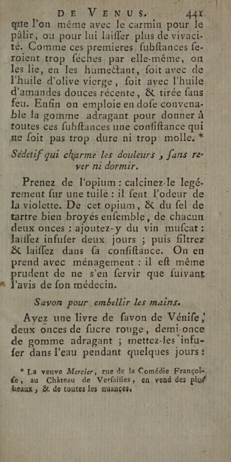 | DE VENUS. AAŸ. que l’on même avec le carmin pour le. pälir, ou pour lui laifler plus de vivaci- té. Comme ces premieres. fubftances fe- roient trop féches par elle-même, on les lie, en les humectant, foit avec de l'huile d'olive vicrge, foit avec l'huile d'amandes douces récente, &amp; tirée fans feu. Enfin on emploie en dofe convena- ble la gomme adragant pour donner à toutes ces fubftances une confiftance qui ne {oit pas trop dure ni trop molle. * Sédetif qui charme les douleurs , fans re- ver ni dormir. Prenez de l’opium: calcinez-le legé- rement fur une tuile : il fent l’odeur de la violette. De cet opium, &amp; du fel de tartre bien broyés enfemble, de chacun deux onces : ajoutez-y du vin mufcat: laiflez infufer deux jours ; puis filtrez &amp; laiflez dans fa confiftance. On en prend avec ménagement : il eft même prudent de ne s’en fervir que fuivant J'avis de fon médecin. Savon pour .embellir les mains. Ayez une livre de favon de Vénife, deux onces de fucre rouge, demi-once de gomme adragant ; mettez-les infu- fer dans l’eau pendant quelques jours: * La veuve Mercier, tue de la Comédie Françot« fe, au Château de Verfailles, en vend des pluf beaux , À de toutes les nuançegs