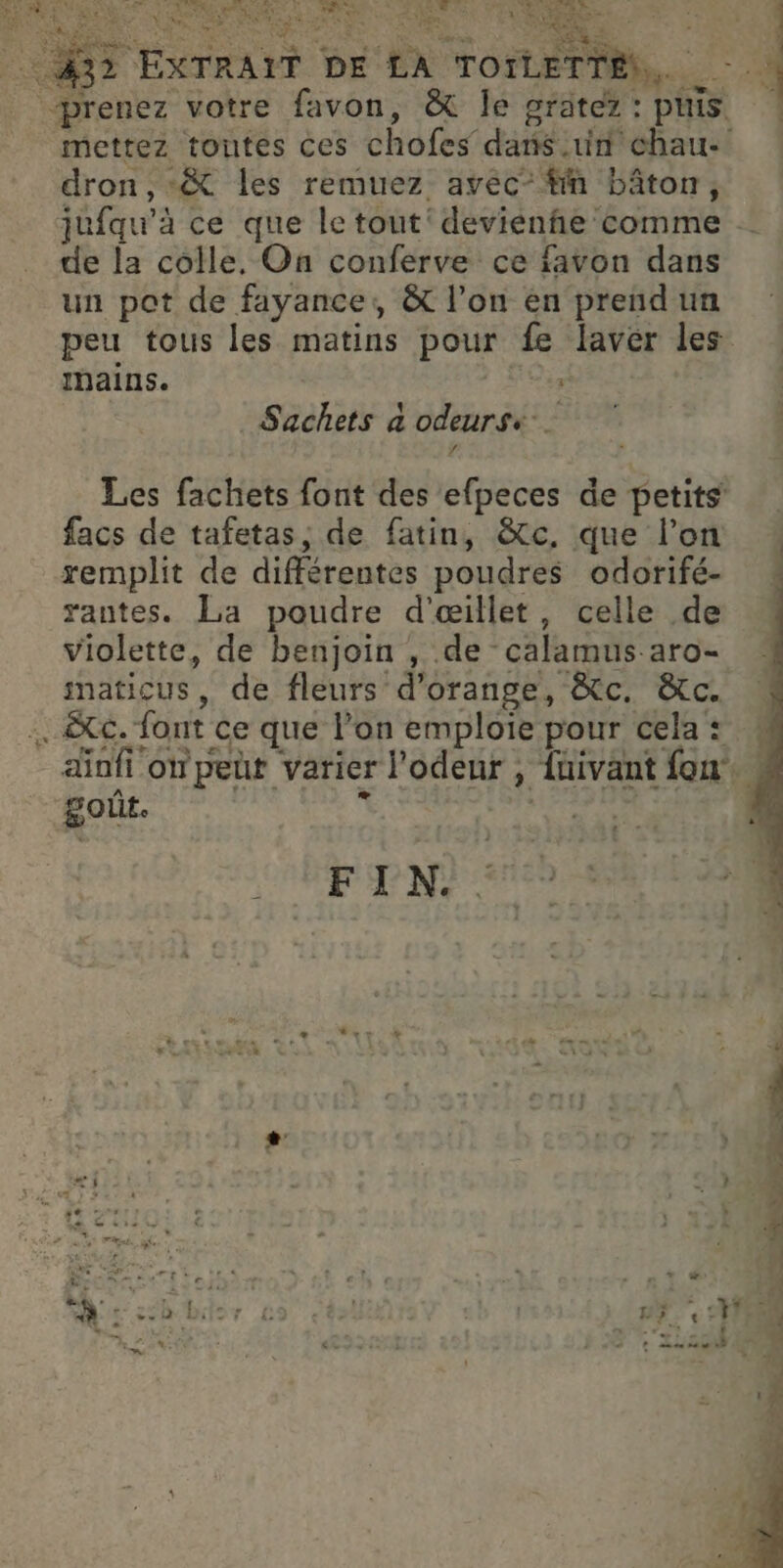 RER L° | IS : LENS, … PVO ETALITS EX. À RE. Le NE: ol è ex, » -V:9 y PL ER TS XTRAIT DE LA TOILETTE, jufqu'à ce que le tout‘ devienhe comme de la colle, On conferve ce favon dans un pot de fayance,, &amp; l’on en prend un peu tous les matins pour fe laver les bains. me. Sachets à odeursk 4 Les fachets font des efpeces de petits’ facs de tafetas, de fatin, &amp;tc, que l’on remplit de différentes poudres odorifé- rantes. La poudre d’œillet, celle de violette, de benjoin , de calamus aro- maticus , de fleurs d'orange, &amp;c. &amp;c. .&amp;c. font ce que l’on emploie pour cela: 4 ainfi owpeut varier l'odeur , fnivant fon. goût. 7 PTE : FIN. k “ L2 + : ? + + … * * | ) + : Le &amp; « - N'a tt af APE RES drone e CPE : à veus À 4 D : ë =