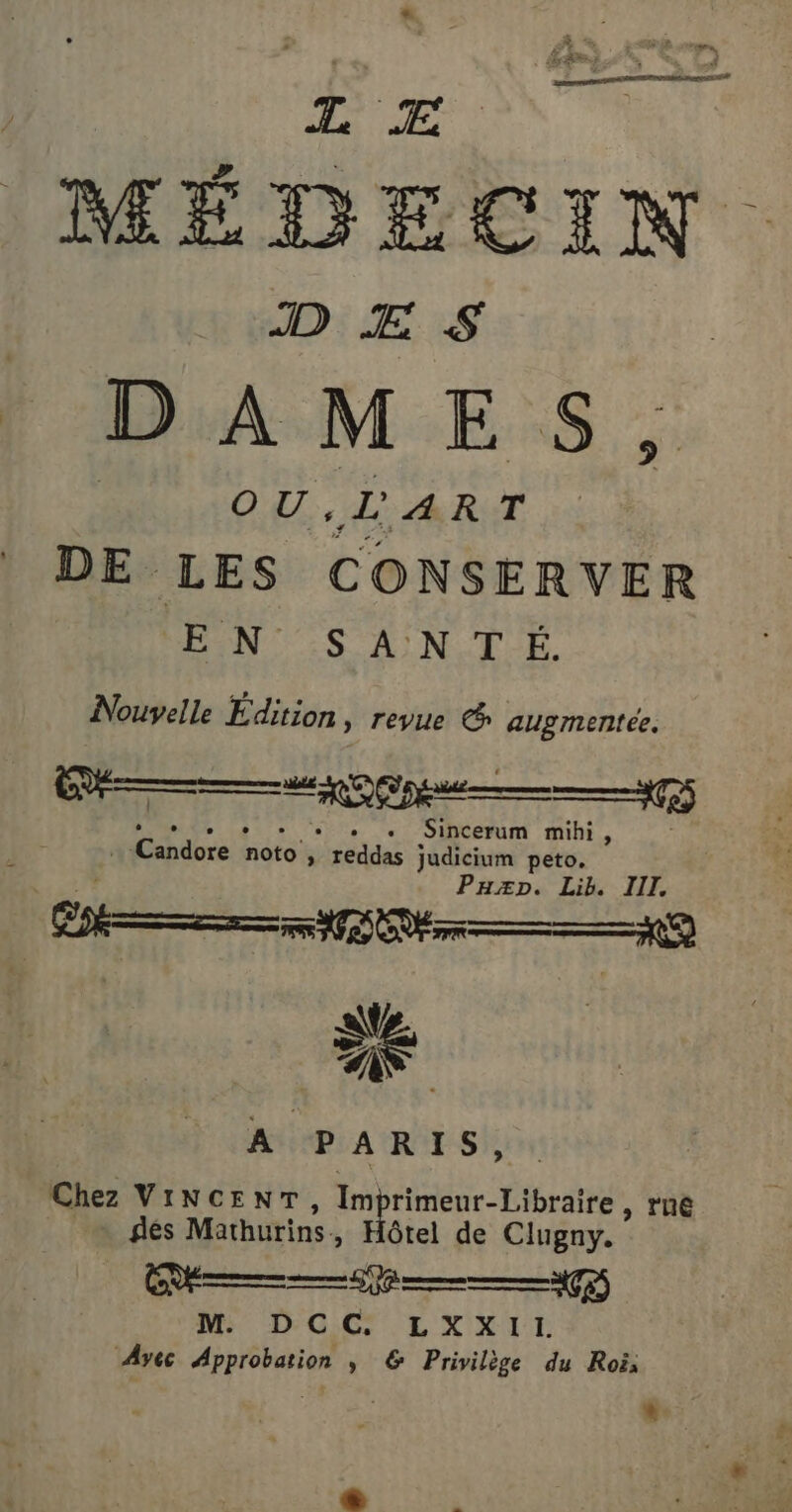 L Æ 4 io à PR: DAMES, OU, LART DE. LES CONSERVER EN SANTÉ. Nouvelle Édition, revue &amp; augmente. (Ne 2 pe —— #75 LUE TR PER .« Sincerum mihi, + Candore noto, reddas judicium peto. Paz». Lib. III A PARIS, Chez VINCENT, 1 rimeur-Libraire , rne dés Mathurins. &gt;» Hôtel de Clugny. ” (en) © RS Pie (fe) M. DCC LXXIL Ayec Approbation ; &amp; Privilège du Roi, *