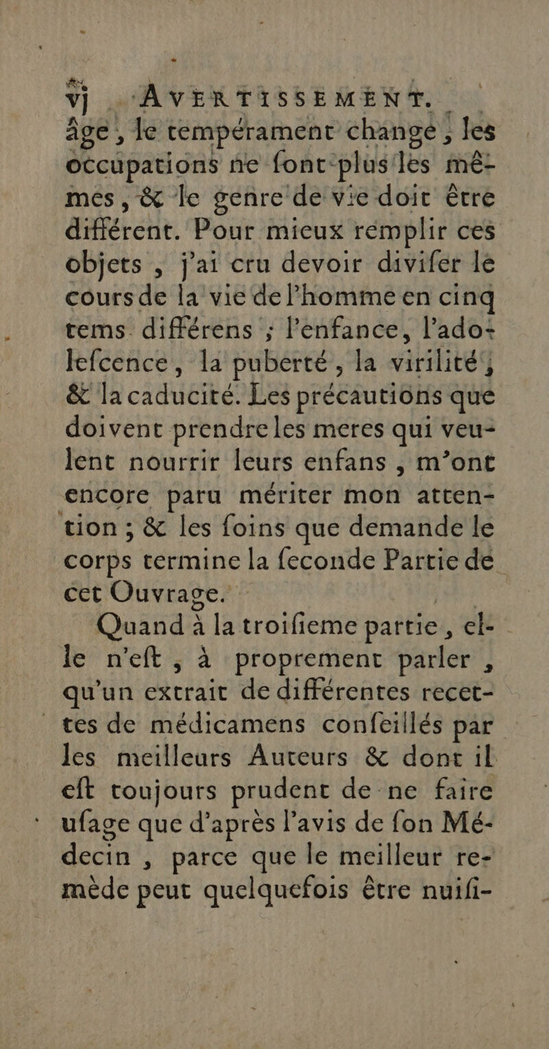 æ, | AR GT. âge , le tempérament change, les occupations ne font-plus'les mê- mes, &amp; le genre de vie doit être différent. Pour mieux remplir ces objets , j'ai cru devoir divifer lé cours de la vie de l’homme en cinq tems_ différens ; l'enfance, l’ado- lefcence, la puberté, la virilité’, &amp; la caducité. Les précautions que doivent prendreles meres qui veu- lent nourrir leurs enfans , m’ont encore paru mériter mon atten- tion ; &amp; les foins que demande le corps termine la feconde Partie de cet Ouvrage. LE Quand à la troifieme partie, el- le n'eft , à proprement parler , qu'un extrait de différentes recet- tes de médicamens confeillés par Jes meilleurs Auteurs &amp; dont il eft toujours prudent de ne faire ufage que d’après l'avis de fon Mé- decin , parce que le meilleur re- mède peut quelquefois être nuifi-