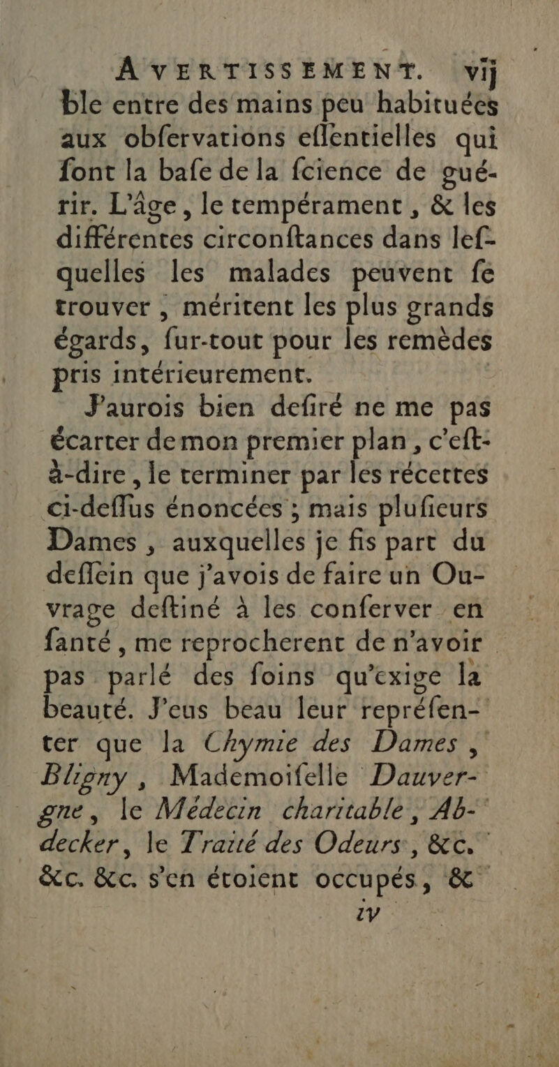 ble entre des mains peu habituées aux obfervations eflentielles qui font la bafe de la fcience de gué- tir. L'âge, le tempérament, &amp; les différentes circonftances dans lef- quelles les malades peuvent fe trouver , méritent les plus grands égards, fur-tout pour les remèdes pris intérieurement. | Jaurois bien defiré ne me pas écarter demon premier plan, c’eft- à-dire , le terminer par les récettes ci-deflus énoncées ; mais plufieurs Dames , auxquelles je fis part du deflein que j'avois de faire un Ou- vrage deftiné à les conferver en fanté , me reprocherent de n'avoir pas parlé des foins qu’exige la beauté. J'eus beau leur repréfen- ter que la Chymie des Dames , Bliony , Mademoifelle Dauver- gne, le Médecin charitable, Ab-° decker, le Traité des Odeurs, &amp;c. &amp;c. &amp;c. s'en étoient occupés, &amp; zV