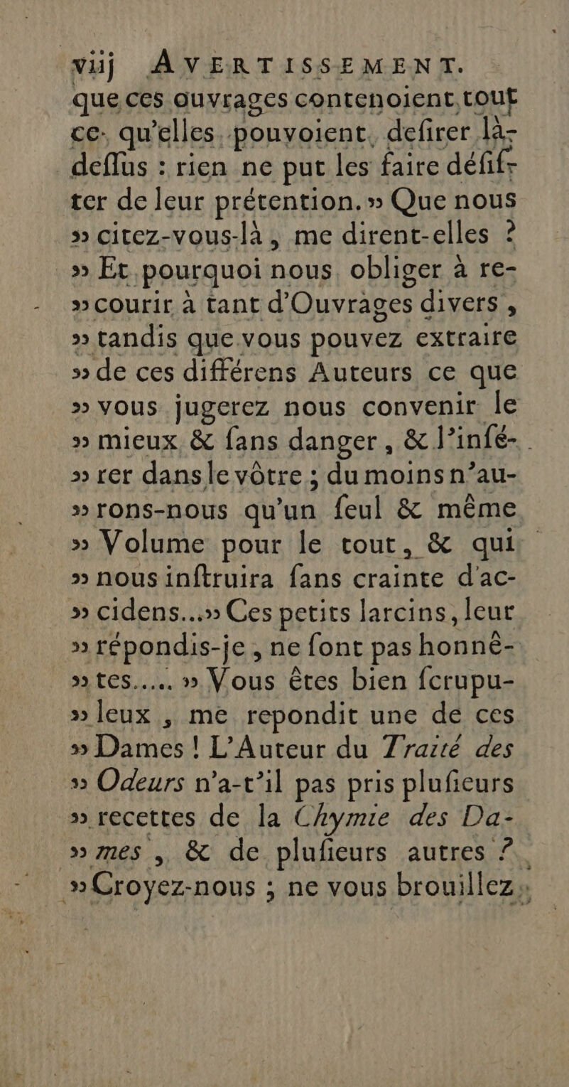 que ces ouvrages contenoient. tout ce. qu’elles pouvoient, defirer là- deflüs : rien ne put les faire défifr ter de leur prétention. » Que nous » citez-vous-là , me dirent-elles ? &gt;» Et pourquoi nous obliger à re- » courir à tant d'Ouvrages divers , » tandis que vous pouvez extraire » de ces différens Auteurs ce que » vous jugerez nous convenir le » mieux, &amp; fans danger, &amp; l’infé- » rer dansle vôtre ; du moins n’au- »rons-nous qu'un feul &amp; même » Volume pour le tout, &amp; qui » nousinftruira fans crainte d'ac- » cidens...» Ces petits larcins, leur » répondis-je , ne font pas honné- »» tes... » Vous êtes bien fcrupu- »leux , me repondit une de ces » Dames ! L’Auteur du Traité des 5 Odeurs n’a-t’il pas pris plufeurs » recettes de la Chymie des Da- » mes , &amp; de plufieurs autres ?. »Croyez-nous ; ne vous brouillez: