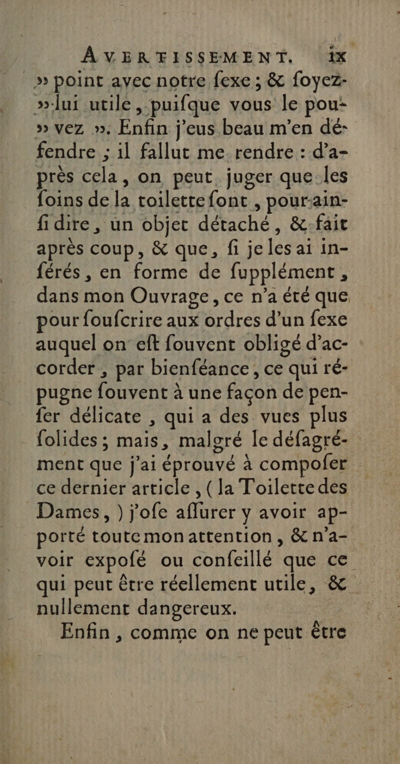 _» point avec notre fexe ; &amp; foyez- »-lui utile, puifque vous le pou: » vez ». Enfin j'eus beau m'en dé: fendre ; il fallut me rendre : d’a- près cela, on peut. juger que les foins de la toilettefont , pour:ain- fi dire, un objet détaché, &amp;-fait après coup, &amp; que, fi je les ai in- férés, en forme de fupplément, dans mon Ouvrage, ce n’a été que pour foufcrire aux ordres d’un fexe auquel on eft fouvent obligé d’ac- corder , par bienféance, ce qui ré- pugne fouvent à une façon de pen- fer délicate , qui a des vues plus folides ; mais, malgré le défagré- ment que j'ai éprouvé à compofer ce dernier article , (la Toilette des Dames, ) j'ofe aflurer y avoir ap- porté toutemonattention, &amp;na- voir expofé ou confeillé que ce qui peut être réellement utile, &amp; nullement dangereux. Enfin , comme on ne peut être