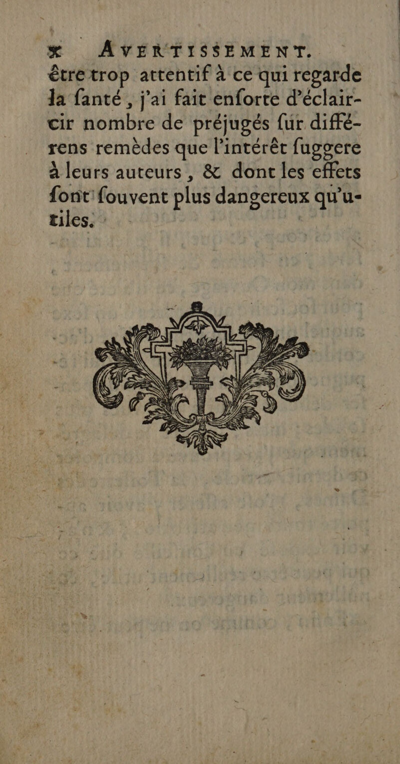 être trop attentif à ce qui regarde la fanté , j'ai fait enforte d’éclair- cir nombre de préjugés {ur diffé- rens remèdes que l'intérêt fuggere à leurs auteurs, &amp; dont les effets sr fouvent plus dangereux qu’u- tuiles. :