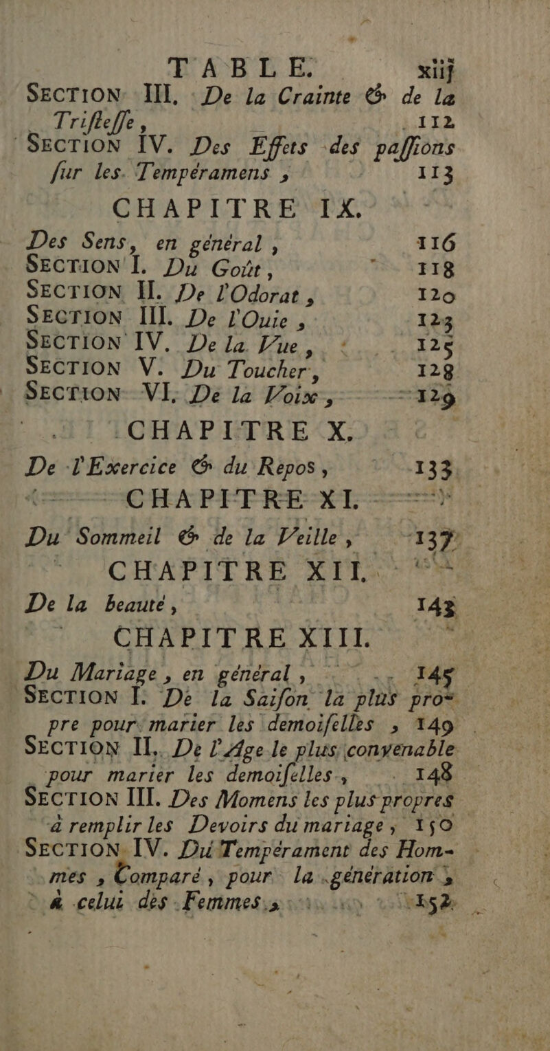 E'A)B LE. xiif SECTION: III, : De La Crainte &amp; de La _ Trifleffe, | . 112 SECTION ÎV. Des Effets des pafiions fur les. Tempéramens , 113 CHAPITRE IK. Des Sens, en general , 116 SECTION I. Du Goit, Ts FR SECTION II. De l'Odorat , 120 SECTION IL. De l'Ouie , 123 SECTION IV. Dela Vue, :. . 12 SECTION V. Du Toucher, 128 … SecrioN VI. De 14 Voix, 7429 CHAPITRE X. | De l'Esxercice &amp; du Repos, 133 CHAPITRE XI = Du Sommeil &amp; de la Veille ÿ 11391 CHAPITRE 2 À PO + De la beauté, 143 CHAPITRE XIIT k Du Mariage, en général, -. 145 SECTION Î[. De la Saifon la plus pro* pre pour, marier les demoifelles ; 149 SECTION II. De L'Age le plus convenable pour marier les demoifelles, . 34 SECTION III. Des Momens les plus propres &amp; remplir les Devoirs du mariage; 150 SECTION. IV. DiiTempérament des Hom- mes , Comparé, pour la générations &gt; &amp; celui dès .Femmes.s si à se