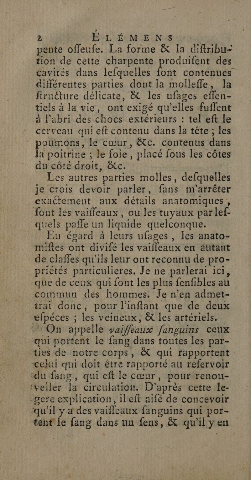 pente offeufe. La forme &amp; la diftribu- tion de cette charpente produifent des cavités dans lefquelles font contenues différentes parties dont la mollefle, la fruture délicate, &amp; les ufages eflen- tiels à la vie, ont exigé qu’elles fuffent à l'abri des chocs extérieurs : tel eft le cerveau qui eft contenu dans la tête ; les poumons, le cœur, &amp;c. contenus dans la poitrine ; le foie, placé fous les côtes du côté droit, &amp;c. Les autres parties molles, defquelles je crois devoir parler, fans m'arrêter exactement aux détails anatomiques, font les vaiffeaux, ou les tuyaux parlef- quels paffe un liquide quelconque. Eu égard à leurs ufages, les anato- miftes ont divifé les vaifleaux en autant de claffes qu’ils leur ont reconnu de pro- priétés particulieres. Je ne parlerai ici, que de ceux qui font les plus fenfibles au commun des hommes. Je n’en admet- trat donc, pour l'inftant que de deux efpéces ; les veineux, &amp; les artériels. On appelle yaiffleaux fanguins ceux qui portent le fang dans toutes les par- ties de notre corps, &amp; qui rapportent : “celui qui doit être rapporté au refervoir ‘du fang, qui eft le cœur, pour renou- _veller la circulation. D’après cette le- gere explication, ileft aifé de concevoir qu'il y a des vaifleaux fanguins qui por- tent le fang dans un fens, &amp; qu'il yen