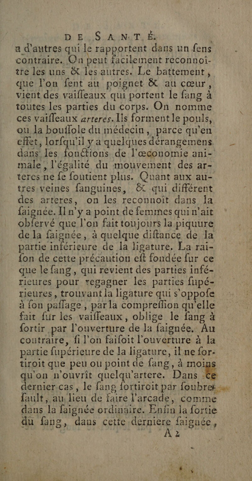 D E. S.A:N:T, É a d'autres qui le rapportent dans un fens contraire. On peut facilement reconnoi- tre les uns &amp; les autres. Le battement, que l'on fent au poignet &amp; au cœur, vient des vaifleaux qui portent le fang à toutes les parties du corps. On nomme ces vaifleaux arreres. is forment le pouls, ou Ja bouflole du médecin, parce qu’en effet, lorfqu'il y a quelques dérangemens dans les fonctions de l’æœconomie ani- male, l'égalité du mouvement des ar- teres ne fe foutient plus. Quant aux au- tres veines fanguines, ©t qui différent des arteres, on les reconnoît dans la faignée. Il n’y a point de femmes qui n'ait obfervé que l’on fait toujours la piquure de la faignée, à quelque diftance de la partie inférieure de la ligature. La rai- fon de cette précaution eft fondée fur ce que le fang, qui revient des parties infé- rieures pour regagner les parties fupé- rieures, trouvant la ligature qui s’oppofe à fon paflage , par la compreffion qu’elle fait fur les vaifleaux, oblige le fang à fortir par l'ouverture de la faignée. Au coutraire, fi l’on faifoit l'ouverture à la partie fupérieure de Ja ligature, il ne for- tiroit que peu ou point de fang, à moi qu'on n'ouvrit quelqu’artere. Dans É dernier.cas , le fang fortiroit par foubrek fault, au, lieu de faire l’arcade, comme dans la faignée ordinaire. Enfin la fortie du fang, daus cette SHaUE faiguée, | 2 me LA