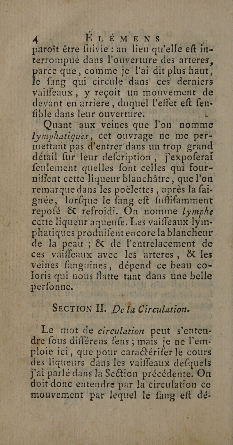 ÉEÉLÉMENS ÿ paroît être fuivie : au lieu qu'elle eft in- terrompue dans l'ouverture des arteres, parce que, comme je l'ai dit plus haut, le fang qui circule dans ces derniers vaifleaux, y reçoit un mouvement de devant en arriere, duquel l'effet eft fen- fible dans leur ouverture.  Quant aux veines que l’on nomme lyrmphatiques, Cet ouvrage ne me per- mettant pas d'entrer dans un trop grand détail fur leur defcription, j'expoferai feulement quelles font celles qui four- niffent cette liqueur blanchâtre, que l’on remarque dans les poëlettes , après la fai- guée, lorfque le fang eft fuffifamment repofé &amp; refroidi. On nomme lymphe cette liqueur aqueufe. Les vaiffeaux lym- phatiques produifent encore la blancheur. de la peau ; &amp; de lentrelacement de ces vaifleaux avec les arteres, &amp; les veines fanguines, dépend ce beau co- Joris qui nous flatte tant dans une belle perfonne. | Secrion IE De la Circulation. Le mot de circulation peut s’enten- dre fous différens fens ; mais je ne l’em- ploie ici, que pour caraétérifer le cours des liqueurs dans les vaifleaux defquels j'ai parlé dans la Section précédente. On doit donc entendre par la circulation ce mouvement par lequel le fang eft dé-