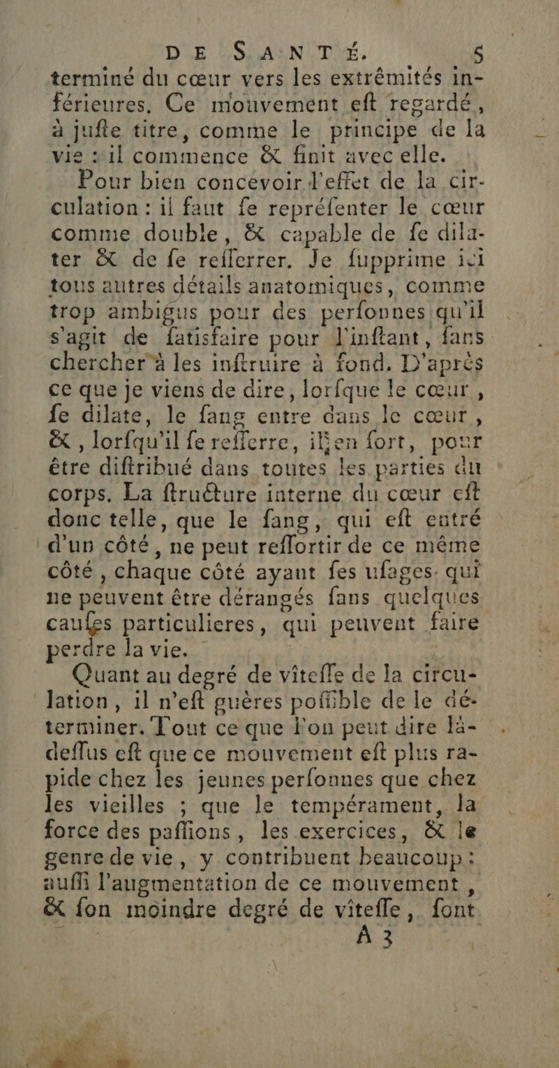 DE SSSMAAN CE, terminé du cœur vers les extrêmités in- férieures. Ce mouvement eft regardé, à jufie titre, comme le principe de [a vie « 1] commence &amp; finit avec elle. Pour bien concevoir d'effet de la cir- culation : il faut fe repréfenter le cœur comme double, &amp; capable de fe dila- ter &amp; de fe reflerrer. Je fupprime ici tous autres détails anatomiques, comme trop ambigus pour des perfonnes qu'il s’agit de fatisfaire pour J'inftant, fans chercherà les inftruire à fond. D'après ce que Je viens de dire, lorfque le cœur, fe dilate, le fang entre dans le cœur, &amp; , lorfqu'il fe refferre, iben fort, pot être diftribué dans toutes les parties au corps. La ftruéture interne du cœur eft donc telle, que le fang, qui eft entré d'un côté, ne peut reflortir de ce même côté , chaque côté ayant fes ufages. qui ne peuvent être dérangés fans quelques cau£es particulieres, qui peuvent faire perdre la vie. Quant au degré de vîteffe de la circu- lation, il n’eft guères poffible de le dé- terminer. Tout ce que l’on peut dire lä- deflus eft que ce mouvement eft plus ra- pide chez les jeunes perfonnes que chez les vieilles ; que le tempérament, la force des paflions, les exercices, &amp; le genre de vie, y contribuent beaucoup: auf l’augmentation de ce mouvement, &amp; fon moindre degré de vitefle, font rfriré + |