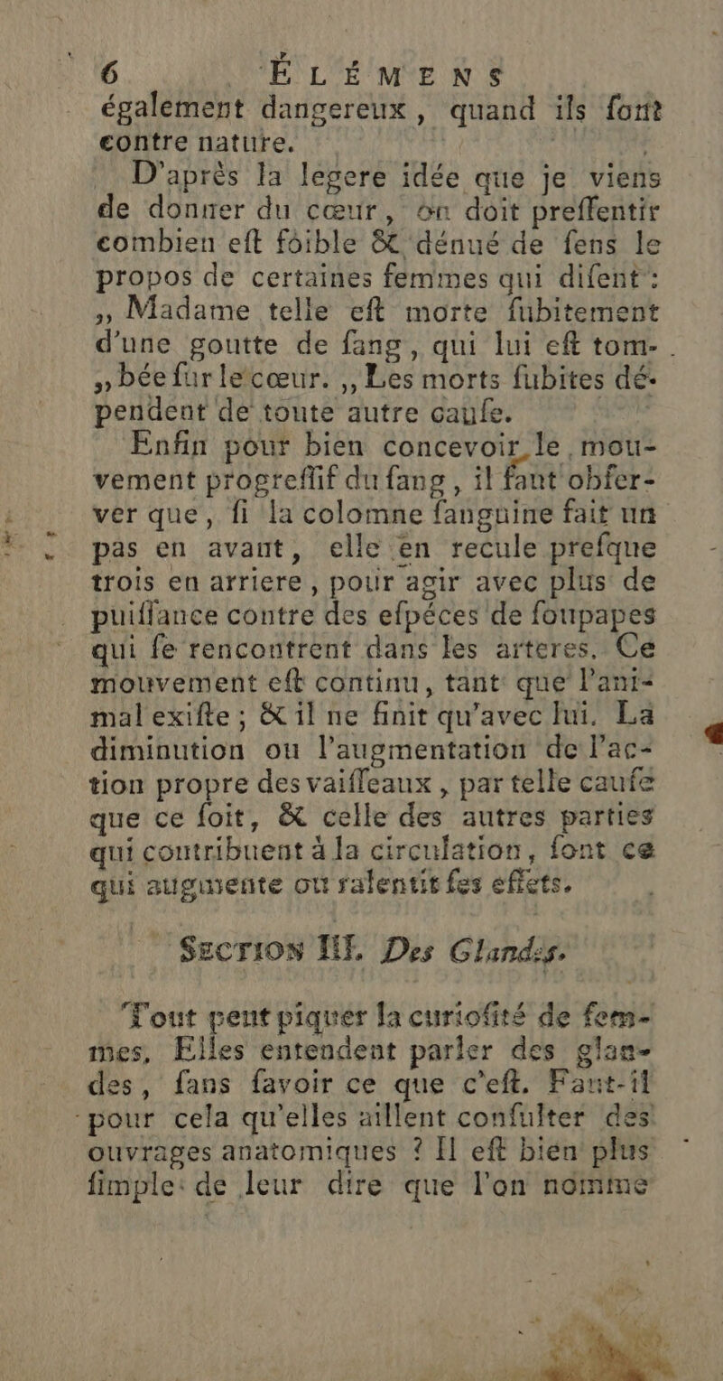 1 der pe également dangereux, quand ils font contre nature. | | D'après la legere idée que je viens de donner du cœur, &amp;n doit preffentir combien eft fôible &amp; dénué de fens le propos de certaines femmes qui difent: » Madame telle eft morte fubitement d'une goutte de fang, qui lui eft tom- » bée für lecœur. ,, Les morts fubites dé- pendent de toute autre caufe. 4e Enfin pour bien concevoir. le, mou- vement progreflif du fang, il faut obfer- ver que, fi la colomne fanguine fait un pas en avant, elle en recule prefqune trois en arriere, pour agir avec plus de puiffance contre des efpéces de foupapes qui fe rencoutrent dans les arteres. Ce mouvement eft continu, tant que l’ant- mal exifte ; &amp; il ne finit qu'avec hi. La diminution où l’augmentation de lac- tion propre des vaifleaux , par telle caufe que ce foit, &amp; celle des autres parties qui contribuent à la circulation, font ce qui auginente où ralentit fes effets, Secrion HET, Des Glandis. Tout pent piquer la curiofité de fem- mes, Elles entendent parler des glan- des, fans favoir ce que c’eft. Fant-il ouvrages anatomiques ? F1 eff bien plus fimple: de leur dire que l'on nomme