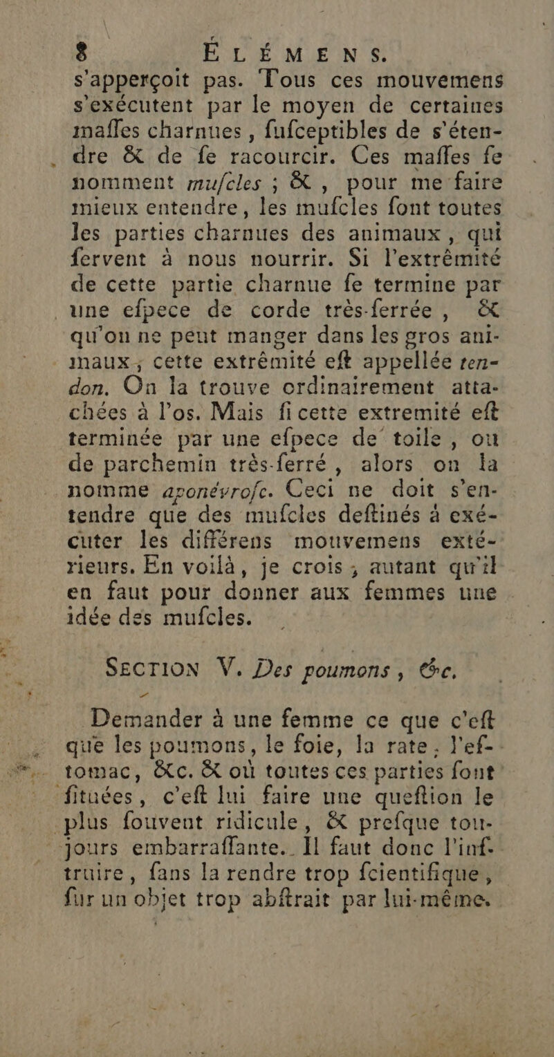 s'apperçoit pas. Tous ces mouvemens s'exécutent par le moyen de certaines imafles charnues , fufceptibles de s’éten- dre &amp; de fe racourcir. Ces mafles fe nomment mufcles ; À , pour me faire mieux entendre, les mufcles font toutes les parties charnues des animaux, qui fervent à nous nourrir. Si l'extrémité de cette partie charnue fe termine par _une efpece de corde très-ferrée, &amp; qu'on ne peut manger dans les gros ani- maux; cette extrémité eft appellée rez- don. On la trouve ordinairement atta- chées à l'os. Mais fi cette extremité eft terminée par une efpece de toile, où de parchemin très-ferré, alors on la nomme aronéyrofe. Ceci ne doit s’en- tendre que des mufcles deftinés à exé- cuter les différens mouvemens exté- rieurs. En voilà, je crois, autant qu'il en faut pour donner aux femmes une idée des mufcles. SECTION V. Des poumons, ce. Demander à une femme ce que c'eft que les poumons, le foie, la rate. l'ef-. tomac, &amp;c. &amp; où toutes ces parties fout” fituées, c’eft lui faire une queftion le plus fouvent ridicule, &amp; prefque tou- jours embarraffante._ Il faut donc l'inf- truire, fans la rendre trop fcientifique, fur un objet trop abftrait par lui-même.