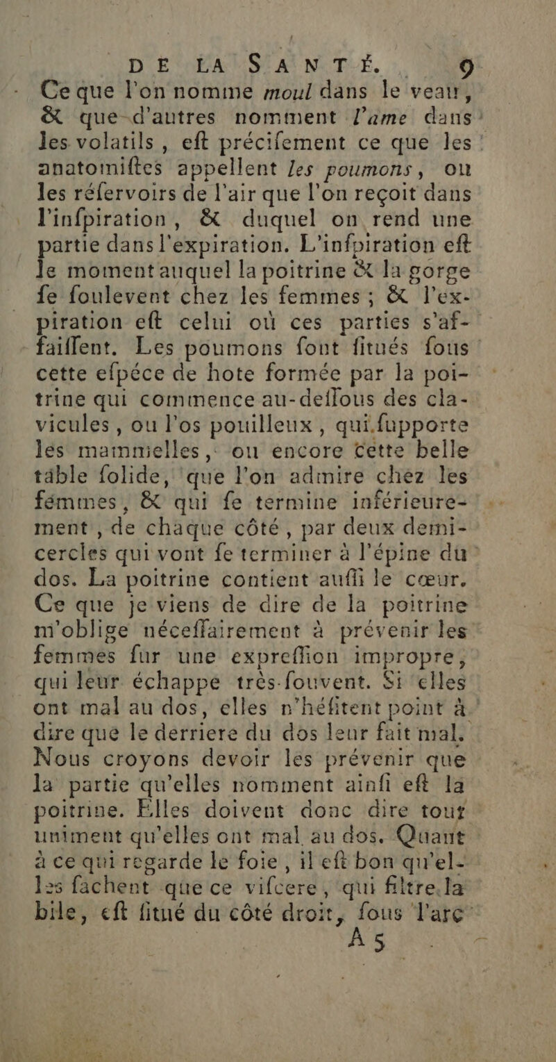 D EPA MSI AI NIT-É, Ce que l'on nomme moul dans le veau, &amp; que d'autres nomtment l’ame dans) Jes volatils , eft précifement ce que les: anatoiniftes appellent Zes poumons, ou les réfervoirs de l'air que l’on reçoit dans l'infpiration, &amp; duquel on rend une partie dans l'expiration. L'infpiration eft Je moment auquel la poitrine &amp; la gorge fe foulevent chez les femmes ; &amp; l’ex- piration eft celui où ces parties s’af- faillent. Les poumons font fitués fous cette efpéce de hote formée par la poi- trine qui commence au-deflous des cla- vicules , ou l'os pouilleux, qui.fupporte les mammielles,, ou encore Cette belle täble folide, ‘que l’on admire chez les fémmes, &amp; qui fe termine inférieure ment , de chaque côté, par deux demi- cercles qui vont fe terminer à l'épine du dos. La poitrine contient aufli le cœur. Ce que je viens de dire de la poitrine m'oblige néceffairement à prévenir les femmes fur une expreffion impropre, qui leur échappe très fouvent. Si elles ont mal au dos, elles n’héfitent point à. dire que le derriere du dos leur fait mal. Nous croyons devoir les prévenir que la partie qu'elles nomment ainfi eft la poitrine. Elles doivent donc dire touf uniment qu'elles ont mal au dos. Quant à ce qui regarde le foie, il eft bon qu'el- 125 fachent que ce vifcere, qui filtre. la bile, eft fitué du côté gens dry Farc” ;