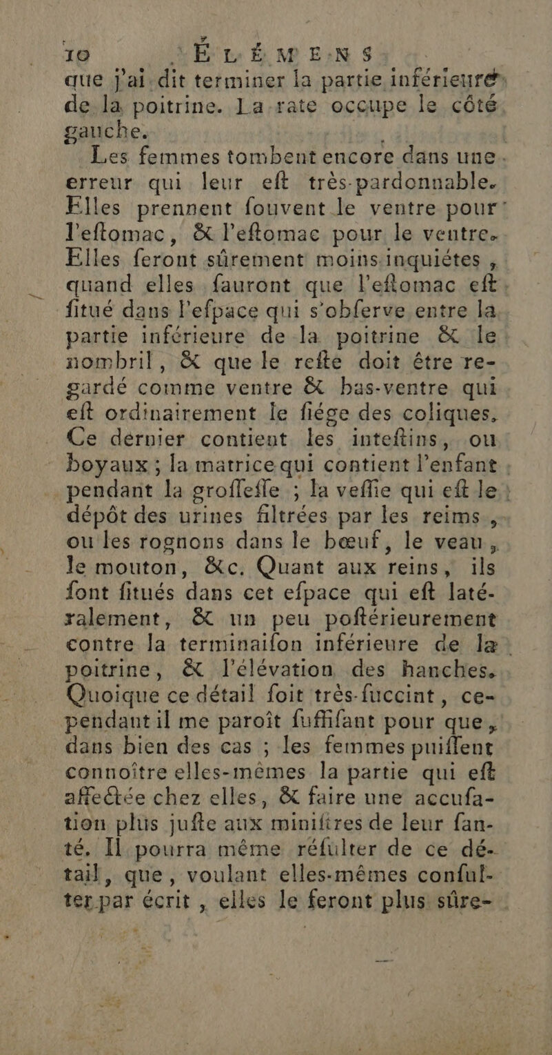 que j'ai.dit terminer la partie inférieure de. la poitrine. La-rate occupe le côté gauche. Les femmes tombent encore dans une. erreur qui leur eft très-pardonnable. Elles prennent fouvent le ventre pour: l'eflomac, &amp; l’eflomae pour le veutre. Elles feront sûrement moins inquiétes , quand elles fauront que l’eflomac eft: fitué dans l'efpace qui s’obferve entre la partie inférieure de la poitrine &amp; le nombril, &amp; que le refte doit être re- gardé comme ventre &amp; bas-ventre qui eft ordinairement le fiége des coliques. Ce dérnier contient les inteftins, ou boyaux ; la matrice qui contient l’enfant : pendant la groflefle ; la veffie qui eft le: dépôt des urines filtrées par les reims.,- ou les rognons dans le bœuf, le veau, Je mouton, &amp;c. Quant aux reins, ils font fitués dans cet efpace qui eft laté- ralement, &amp; un peu poftérieurement contre la terminaifon inférieure de læ. poitrine, &amp; l'élévation des hanches, Quoique ce détail foit très-fuccint, ce- pendant il me paroît fuffifant pour que, dans bien des cas ; les femmes puiffent connoître elles-mêmes la partie qui eft afettée chez elles, &amp; faire une accufa- tion plus jufte aux minifires de leur fan- té. Il pourra même réfulter de ce dé- tail, que, voulant elles-mêmes conful- ter par écrit , elles le feront plus sûre-