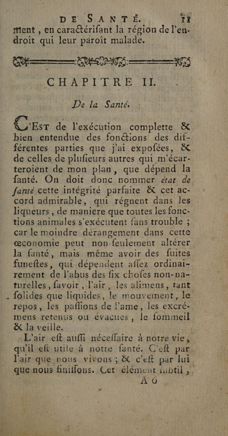 4 ment , en caractérifant la région de l’en- droit qui leur paroît malade. M PS DANS 19 ROLE TRE. HE De la Sante. CEST de l'exécution complette &amp; bien entendue des fonétions des dif- férentes parties que j'ai expofées, &amp; de celles de plufieurs autres qui m'écar- teroient de mon plan, que dépend Ia fanté. On doit donc nommer etat de fante cette intégrité parfaite &amp;C cet ac- cord admirable, qui régnent dans les liqueurs, de maniere que toutes les fonc- tions animales s'exécutent fans trouble ; car le moiudre dérangement dans cette œæconomie peut non-feulerment altérer la fanté, mais même avoir des fuites funeftes, qui dépendent aflez ordinai- rement de l'abus des fix chofes non-na- turelles, favoir , l'air, les alimens, tant folides que liquides, le mouvement, le repos, les pañlons de l’ame, les excré- Inens retenus ou évacues, le fommeil &amp; la veille. L'air eft aufli néceffaire à notre vie, qu'il eft utile à notre fanté. C'eft par l'air que nous vivons ; &amp; c'’eft par lui que nous finiflons. Cet élémeut iubtil,, À 6 ”