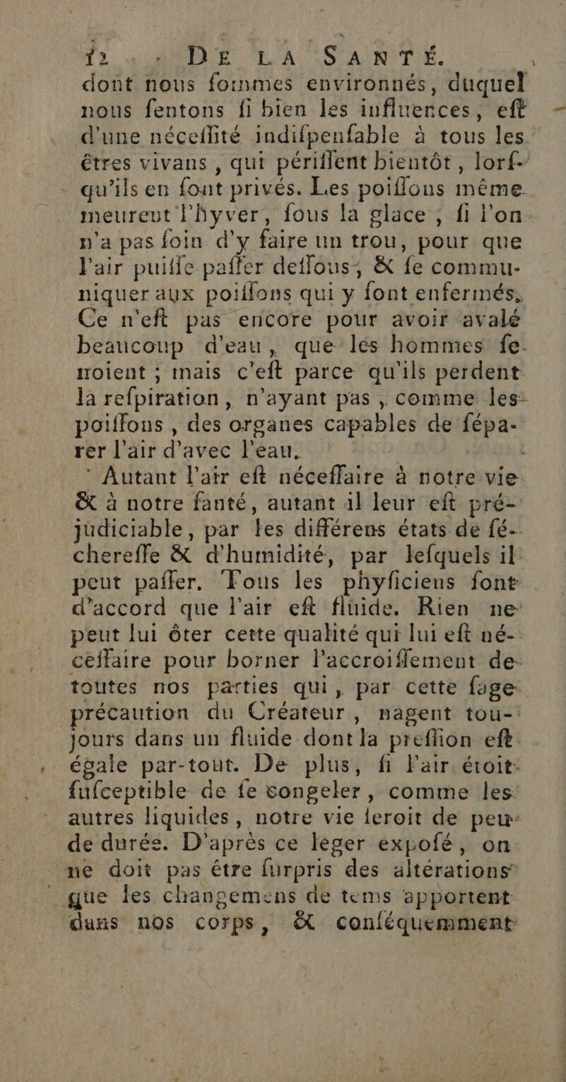 Ÿ2 + A0DE LA SANTÉ. dont nous foinmes environnés, duquel nous fentons fi bien les influences, eft d'une néceflité indifpenfable à tous les êtres vivans , qui périflent bientôt, lorf. qu’ils en font privés. Les poiflons même meureut l'hyver, fous la glace , fi l'on. n’a pas foin d'y faire un trou, pour que l'air puilie paffer deffous, &amp; fe commu- niquer aux poillons qui y font enfermés. Ce n'eft pas encore pour avoir avalé beaucoup d'eau, que lés hommes fe. roient ; inais c'eft parce qu'ils perdent la refpiration, n'ayant pas , comme les: poiffons , des organes capables de fépa-. rer l'air d'avec l’eau, | ‘ Autant l'air eft néceflaire à notre vie &amp; à notre fanté, autant 4l leur eft pré- judiciable, par les différens états de fé- chereffe &amp; d'humidité, par lefquels il peut pafler. Fous les phyficiens font d'accord que l'air eft fluide. Rien ne peut lui ôter cette qualité qui lui eft né- ceffaire pour borner l’accroiflement de: toutes nos parties qui, par cette fage précaution du Créateur, nagent tou- jours dans un fluide dont la preffion eft égale par-tout. De plus, fi Fair. étoit: fufceptible de fe songeler, comme les autres liquides, notre vie feroit de peu de durée. D'après ce leger expofé, on ne doit pas être furpris des altérations’ _ que les changemens de tems apportent dans nos corps, &amp; conléquemment