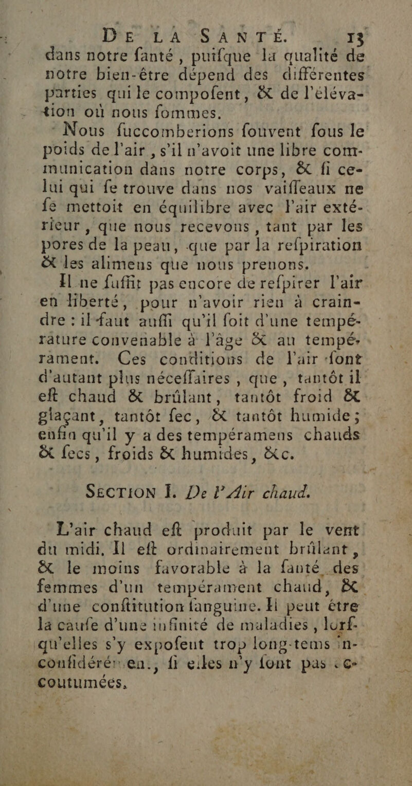 dans notre fanté, puifque la qualité de notre bien-être dépend des différentes parties qui le compofent, &amp; de l’éléva- +ion où nous fommes. - Nous fuccomberions fouvent fous le poids de l'air , s’il n’avoit une libre com- munication dans notre corps, &amp; fi ce- lui qui fe trouve dans nos vaifleaux ne e mettoit en équilibre avec Fair exté- rieur , que nous recevons , tant par les pores de la peau, que par la refpiration les alimens que nous prenons. Îl ne fuffit pas encore de refpirer l'air en hberté, pour n'avoir rien à crain- dre : ilfaut auffi qu'il foit d'une tempé- rature convenable à l’âge &amp; au tempé: rament. Ces conditions de l'air {ont d'autant plus néceffaires , que, tantôt il eft chaud &amp; brülant, tantôt froid &amp; glaçant, tantôt fec, &amp; tantôt humide; enfin qu'il y a des tempéramens chauds &amp; fecs, froids &amp; humides, &amp;c. SECTION Ï. De LAir chaud. L'air chaud eft produit par le vent du midi, [l eft ordinairement brûlant, &amp; le moins favorable à la fanté des femmes d'un tempérament chaud, à d'uve conftitution fanguine. H peut étre la caufe d’une infinité de maladies, lurf- qu'elles s’y expofeut trop long-tems in- coufidérér en., {fi eikes my font pas ç- Coutuméés, + ND ARNO