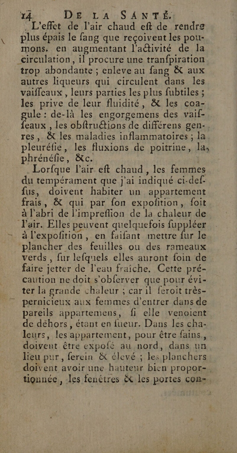 . L'effet de l'air chaud eft de rendre plus épais le fang que reçoivent les pou- mons. en augmentant l’activité de Ja circulation, il procure une tranfpiration trop abondante ; enleve au fang &amp; aux autres liqueurs qui circulent dans les vaifleaux , leurs parties les plus fubtiles 3 les prive de leur fluidité, &amp; les coa- gule : de-là les engorgemens des vaif- feaux , les obftruétions de différens gen-. res, &amp; les maladies inflammatoires ; la pleuréfie, les fluxions de poitrine, la, phrénéfie, &amp;c. | . Lorfque l'air eft chaud , les femmes du tempérament que j'ai indiqué ci-def- fus, doivent habiter un appartement frais, &amp; qui par fon expoñition, foit à l'abri de l’impreflion de la chaleur de air. Elles peuvent quelquefois fuppléer - àl'expofition, en faifant mettre fur le plancher des feuilles ou des rameaux verds , fur lefquels elles auront foin de faire jetter de l’eau fraîche. Cette pré- catütion ne doit s'obferver que pour évi- ter la grande chaleur ; car il feroit très- pernicieux aux femmes d'entrer dans de pareils appartemens, fi elle venoient de déhors, étant en fueur. Dans les cha- leurs, les appartement, pour être fains., . doiveut être expolé au nord, dans un Heu pur, ferein &amp; élevé ; les planchers doivent avoir une hauteur bien propor-. tignnée,, les fenêtres èt les portes cons