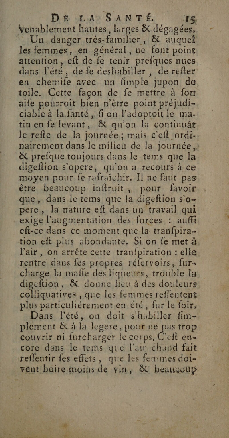 venablement hautes, larges &amp; dégagées, * Un danger très-familier, &amp; auquel les femmes, en général, ne font point attention, eft de fe tenir prefques nues dans l'été, de fe deshabiller , de refter en chermife avec un fimple jupon de toile. Cette façon de fe mettre à fon aife pourroit bien n'être point préjudi- ciable à la.fanté , fi on l’adoptoit le ma- tin en fe levant, &amp; qu'on la continuât le refte de la journée; mais c'eft ordi- nairement dans le milieu de la journée ,: &amp; prefque toujours dans le tems que la digeftion s’opere, qu'on a recours à ce moyen pour fe rafraîchir. Il ne faut pas être beaucoup inftruit, pour favoir que, dans le tems que la digeftion s'o- pere, la nature eft dans un travail qui exige l’augmentation des forces : auffi eft-ce dans ce moment que la tranfpira- tion eft plus abondante. Si on fe met à l'air, on arrête cette tran{piration : elle rentre dans {es propres rélervoirs, fur- charge la maîle des liqueurs, trouble la digeftion, &amp; donne heu à des douleurs colliquatives , que les femmes reflentent plus particuliérement.en été, fur le foir, Dans l'été, on doit s'habiller fim- plement &amp; à la legere, pour ne pas trop couvrir ni furcharger le corps, C’eft en- core däns le tes que l'arr chaud fait reflentir fes effets, que les femmes dot- vent boire moius de vin, &amp; beauçoup