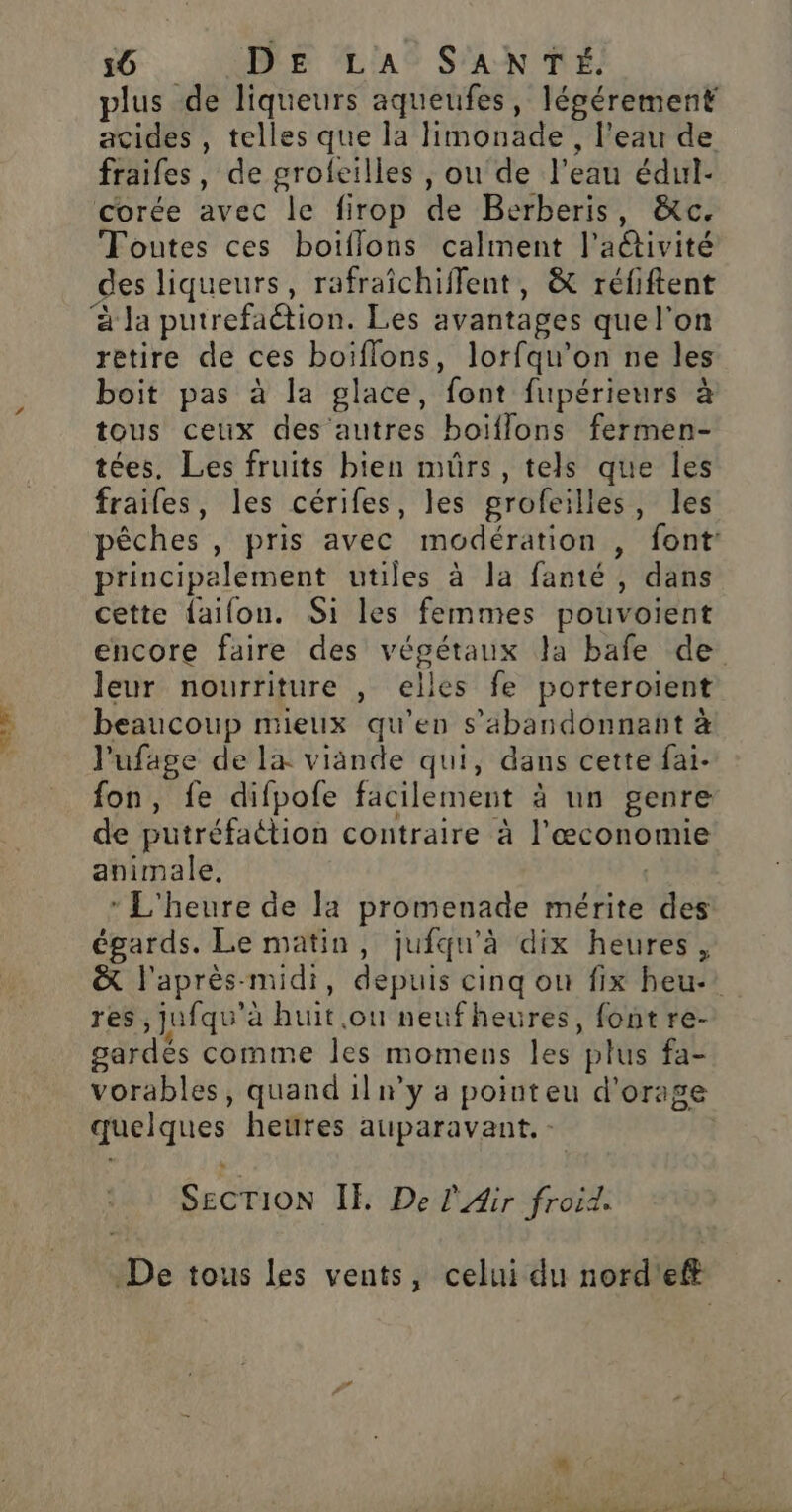 plus de liqueurs aqueufes, légérement acides , telles que la limonade , l’eau de fraifes, de grofeilles , ou de l’eau édul- Toutes ces boiflons calment l'a@tivité des liqueurs, rafraîchiffent, &amp; réfiftent retire de ces boïflons, lorfqu’on ne les boit pas à la glace, font fupérieurs à tous ceux des autres boiïflons fermen- tées, Les fruits bien mûrs, tels que les frailes, les cérifes, les grofeilles, les pêches , pris avec modération , font principalement utiles à la fanté , dans cette faifon. Si les femmes pouvoient encore faire des végétaux la bafe de leur nourriture , elles fe porteroient beaucoup mieux qu'en s’abandonnant à l'ufage de la viande qui, dans cette fai- fon, fe difpofe facilement à un genre de putréfaétion contraire à l’œconomie animale. | * L'heure de la promenade mérite des égards. Le matin, jufqu'à dix heures, &amp; l'après-midi, depuis cinq ou fix heu-’ res ,jufqu'à huit ou neufheures, font re- gardés comme les momens les plus fa- vorables, quand 1lnwy a pointeu d'orage quelques heures auparavant. - | SECTION IE De l'Air froid. De tous les vents, celui du nord'eff