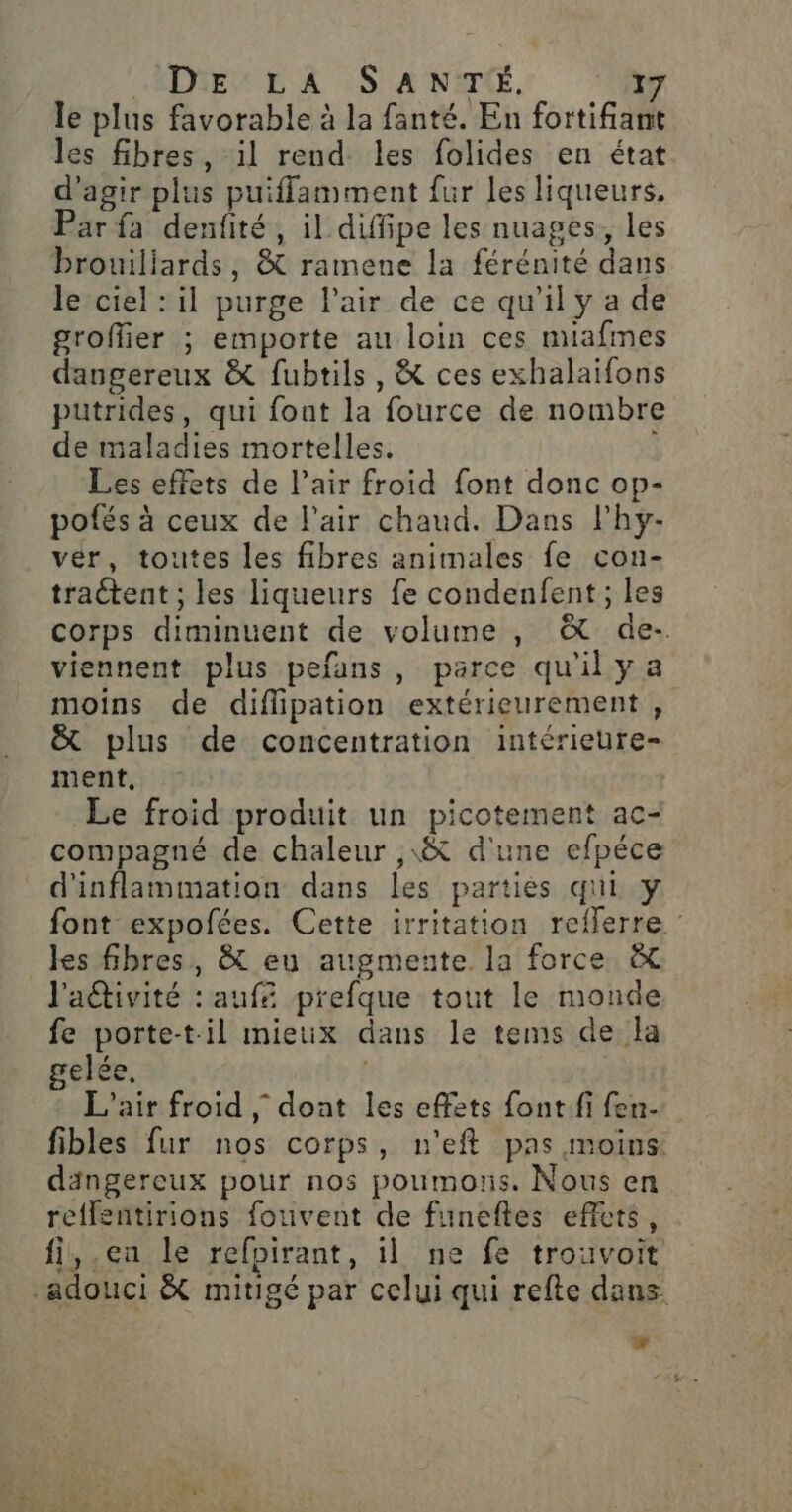 le plus favorable à la fanté. En fortifiant les fibres, il rend les folides en état d'agir plus puiffamment fur les liqueurs, Par fa denfité, il diffipe les nuages, les brouiliards, &amp; ramene la férénité dans le ciel : il purge Pair de ce qu'il y a de groffier ; emporte au loin ces miafmes dangereux &amp; fubtils, &amp; ces exhalaifons putrides, qui font la fource de nombre de maladies mortelles. Les effets de l'air froid font donc op- pofés à ceux de l'air chaud. Dans l'hy- ver, toutes les fibres animales fe con- traétent ; les liqueurs fe condenfent ; les corps diminuent de volume , &amp; de-. viennent plus pefans, parce qu'il y a moins de diflipation extérieurement , &amp; plus de concentration intérieure- ment, Le froid produit un picotement ac- compagné de chaleur ,\&amp; d'une efpéce d'inflammation dans les parties qui y font expofées. Cette irritation reilerre : les fibres, &amp; eu augmente. la force &amp; l'adtivité : aufé prefque tout le monde fe porte-til mieux dans le tems de la elée. | L'air froid ; dont les effets fontfi fen- fibles fur nos corps, n'eft pas moins: dängereux pour nos poumons. Nous en reffentirions fouvent de funeftes effets, fi,.en le refpirant, il ne fe trouvoit -adouci &amp; mitigé par celui qui refte dans.