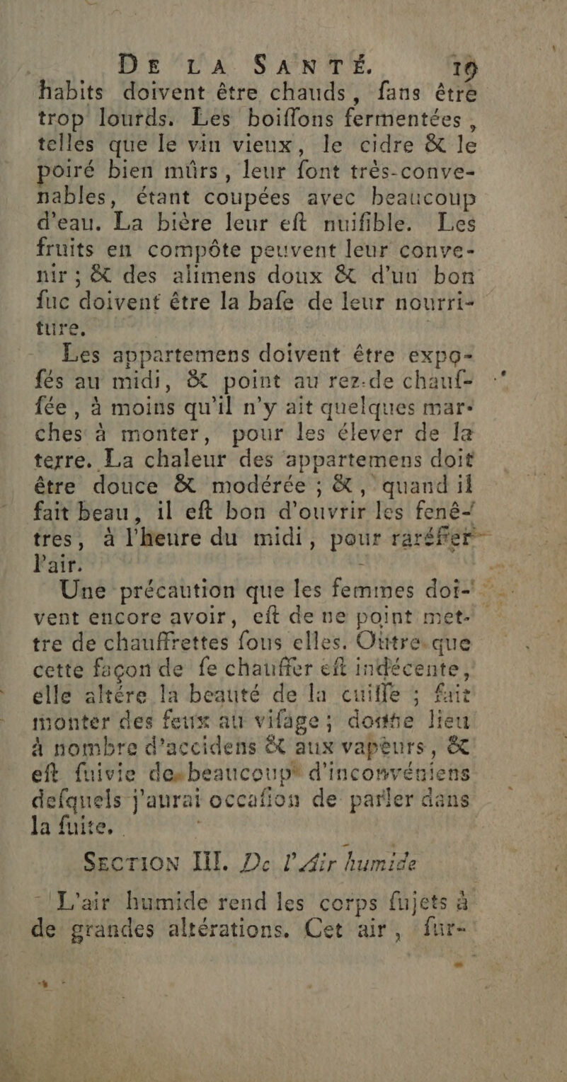 habits doivent être chauds, fans être trop lourds. Les boiflons fermentées, telles que le vin vieux, le cidre &amp; le poiré bien mûrs, leur font très-conve- nables, étant coupées avec beaucoup d’eau. La bière leur eft nuifible. Les fruits en compôte peuvent leur conve- nir ; &amp; des alimens doux &amp; d’un bon fuc doivent être la bafe de leur nourri- ture, | Les appartemens doivent être expo- fés au midi, à point au rez-de chauf- fée, à moins qu'il n'y ait quelques mar: ches à monter, pour les élever de la terre. La chaleur des appartemens doit être douce &amp; modérée ; &amp;, quand il fait beau, il eft bon d'ouvrir les fenê+ tres, à l'heure du midi, pour raréfer- Pair. - +, Une précaution que les femmes doi vent encore avoir, eft de ue point met. tre de chauffrettes fous elles. Otitre.que cette façon de fe chauffer eff indécente, elle altére la beauté de la cuilfe ; fur monter des feux a vifage; dote lieu à nombre d’accidens &amp; aux vapèurs, &amp; eft fuivie desbeaucoupt d'inconvéniens defquels j'aurai occafion de parler dans la fuite, | SECTION ENT, Pc l'Air humide L'air humide rend les corps fujets à de grandes altérations. Cet air, fur-