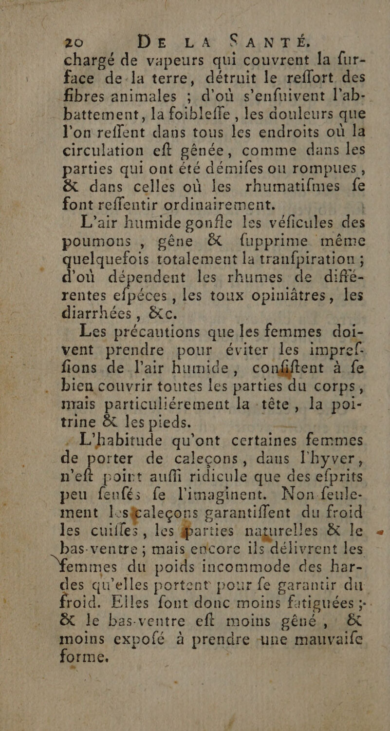 chargé de vapeurs qui couvrent la fur- face de-la terre, détruit le reflort des fibres animales ; d'où s’enfuivent l'ab- battement, la foibleffe , les douleurs que l'on reflent dans tous les endroits où la circulation eft gênée, comme dans les parties qui ont été démifes ou rompues, &amp; dans celles où les rhumatifmes fe font reffentir ordinairement. | L'air humide gonfle les véficules des poumons , gêne &amp; fupprime même quelquefois totalement la tranfpiration ; d'où dépendent les rhumes de difié- rentes efpéces , les toux opiuiâtres, les diarrhées, &amp;c. Les précautions que les femmes doi- vent prendre pour éviter les impref- fions.de l'air humide, condiftent à fe bien couvrir toutes les parties du corps, mais particuliérement la -tête, la poi- trine &amp; les pieds. ve + L'habitude qu'ont certaines femmes de porter de caleçcons, daus l'hyver, n’eft poirt auffi ridicule que des efprits peu fenfés fe l'imaginent. Non-feule- ment lesfaleçons garantiflent du froid les cuilles, les | naturelles &amp; Île bas-ventre ; mais encore ils délivrent les emmes du poids incommode des har- des qu’elles portent pour fe garantir du froid. Elles font donc moins fatiguées ;. &amp; le bas-ventre eft moins gêné, : &amp; moins expofé à prendre -une mauvaife forme. \