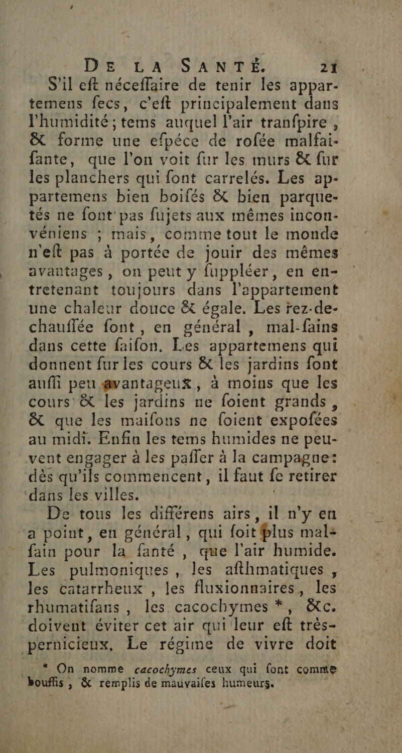 S'il eft néceflaire de tenir les appar- temens fecs, c’eft principalement dans l'humidité ; tems auquel l'air tranfpire, &amp; forme une efpéce de rofée malfai- fante, que l’on voit fur les murs &amp; fur les planchers qui font carrelés. Les ap- partemens bien boifés &amp; bien parque- tés ne font pas fujets aux mêmes incon- véniens ; mais, comme tout le monde n'eft pas à portée de jouir des mêmes avantages, on peut y fuppléer, en en- tretenant toujours dans l'appartement une chaleur douce &amp;t égale. Les rez-de- chauflée font , en général , mal-fains dans cette faifon., Les appartemens qui donnent fur les cours &amp; les jardins font auffi peu gvantageuk, à moins que les cours &amp; les jardins ne foient grands, &amp; que les maifous ne foient expofées au midi. Enfin les tems humides ne peu- vent engager à les pafler à la campagne: dès qu'ils commencent, il faut fe retirer dans les villes. | De tous les différens airs, il n’y en “a point, en général, qui foit plus mal: fain pour la fanté , que l'air humide. Les pulmoniques , les afthmatiques, les catarrheux , les fluxionnaires, les rhumatifans , les cacochymes *, &amp;c. doivent éviter cet air qui leur eft très- pernicieux, Le régime de vivre doit . * On nomme cacochymes ceux qui font comme bouffis , &amp; remplis de mauvailes humeurs.