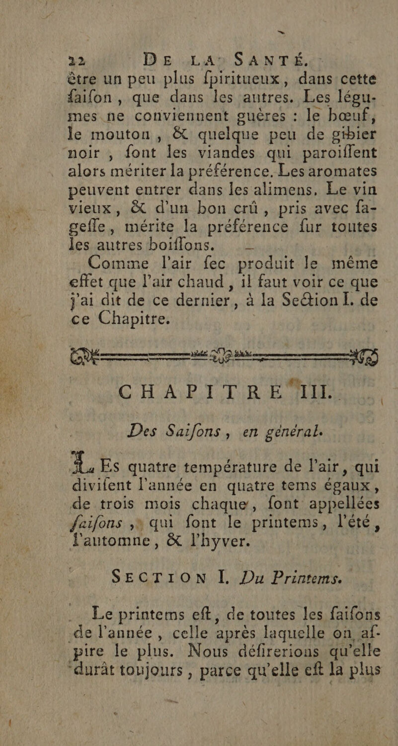 ES 2: &gt; ui) ” être un peu plus fpiritueux, dans cette faifon , que dans les autres. Les légu- mes.ne conviennent guères : le bœuf, le mouton , &amp; quelque peu de gibier noir , font les viandes qui paroiflent alors mériter la préférence. Les aromates peuvent entrer dans les alimens, Le vin vieux, &amp; d'un bon crû, pris avec fa- gefle, mérite la préférence fur toutes Jes autres boiflons. Comme l'air fec produit le même effet que l'air chaud , il faut voir ce que j'ai dit de ce dernier, à la Seétion L. de ce Chapitre. LNAIG H APT TR EE Des Saifons, en général. 4 Es quatre température de l'air, qui divilent l'année en quatre tems égaux, de trois mois chaque, font appellées faifons ,» qui font le printems, l'été, automne, &amp; l'hyver. SECTION I. Du Printems. Le printems eft, de toutes les faifons -de l'année , celle après laquelle on af- pire le plus. Nous défirerions qu’elle