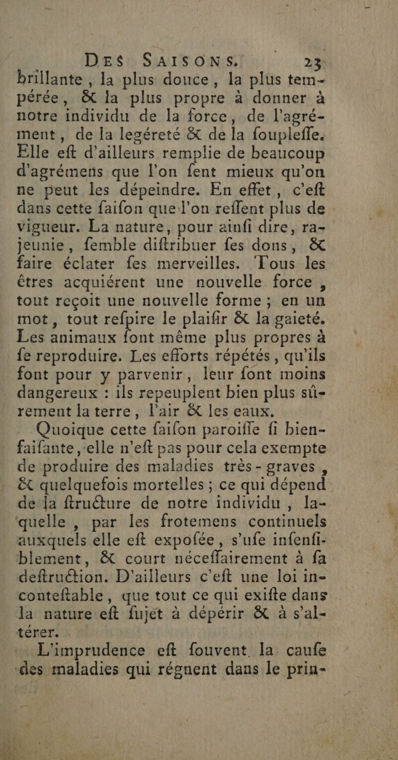 brillante , la plus douce, la plus tem- pérée, &amp; la plus propre à donner à notre individu de la force, de l'agré- ment, de la leséreté &amp; de la fouplefle. Elle eft d’ailleurs remplie de beaucoup d'agrémens que l'on fent mieux qu’on ne peut les dépeindre. En effet, c’eft dans cette faifon que l’on reflent plus de vigueur. La nature, pour ainfi dire, ra- jeunie, femble diftribuer fes dons, &amp; faire éclater fes merveilles. ‘Tous les êtres acquiérent une nouvelle force , tout reçoit une nouvelle forme ; en un mot, tout refpire le plaifir &amp; la gaieté. Les animaux font même plus propres à fe reproduire. Les efforts répétés, qu'ils font pour y parvenir, leur font moins dangereux : ils repeuplent bien plus sû- rement laterre, l'air &amp; les eaux, Quoique cette faifon paroifle fi bien- faifante ‘elle n’eft pas pour cela exempte de produire des maladies très-graves,, &amp;t quelquefois mortelles ; ce qui dépend de la ftru@ure de notre individu , la- quelle , par les frotemens continuels auxquels elle eft expofée, s’ufe infenfi- blement, &amp; court néceffairement à fa deftruétion. D'ailleurs c’eft une loi in- conteftable, que tout ce qui exifte dans la nature eft fujet à dépérir &amp; à s’al- téner. L'imprudence eft fouvent. la caufe des maladies qui régnent daus le priu-