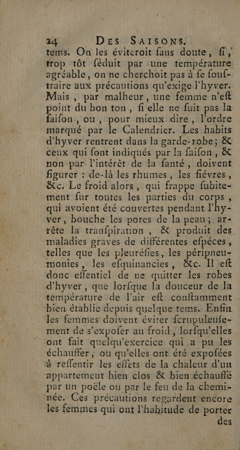 tems. On les éviteroit fans doute, fi, trop tôt féduit par une température agréable, onne cherchoit pas à fe fouf- traire aux précautions qu'exige l'hyver. Mais , par malheur, une femme n’eft point du bon ton, fielle ne fuit pas la faifon., ou, pour mieux dire, l’ordre morqué par le Calendrier. Les habits d’hyver rentrent dans la garde-robe; &amp; ceux qui font indiqués par la faifon, &amp; non par l'intérêt de la fanté, doivent figurer : de-là les rhumes , les fiévres, &amp;c. Le froid alors, qui frappe fubite- ment fur toutes les parties -du corps, qui avoient été couvertes pendant l’hy- ver, bouche les pores de la peau; ar- rête la tranfpiration , &amp; produit des maladies graves de différentes efpéces, telles que les pleuréfies, les péripneu- monies, les efquinancies, &amp;tc. Il :eft donc effentiel de ne quitter les robes d'hyver, que lorfque la douceur de la température de l'air eft conftamment bien établie depuis quelque tems. Enfin les femmes doivent éviter fcrupuleufe- ment de s’expofer au froid, lorfqu’elles ont fait quelqu'exercice qui a pu les échauffer, ou qu'eiles ont été expofées à reflentir les effets de la chaleur d’un appartement bien clos &amp; bien échauffé par un poële ou par le feu de la chemi- née. Ces précautions regardent encore les femmes qui ont l'habitude de porter | des