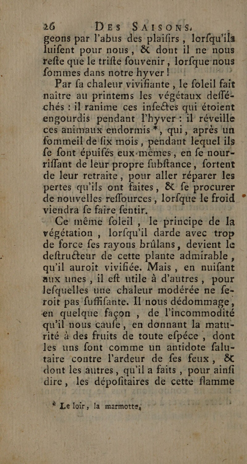 geons par l’abus des plaifirs, lorfqu'ils luifent pour nous, &amp; dont il ne nous refte que le trifte fouvenir , lorfque nous fommes dans notre hyver! RE Par fa chaleur vivifiante , le foleil fait naître au printems les végétaux deflé- chés : il ranime ces infeétes qui étoient engourdis pendant l’hyver: 1} réveille ces animaux endormis *, qui, après un fommeil de fix mois, pendant lequel ils fe font épuifés eux-mêmes, en fe nour- riffant de leur propre fubftance, fortent de leur retraite, pour aller réparer les pertes qu'ils ont faites, &amp; fe procurer de nouvelles reffources, lorfque le froid viendra fe faire fentir. Ce même foleil , le principe de Ia végétation , lorfqu’il darde avec trop de force fes rayons brülans, devient le deftruéteur de cette plante admirable, qu'il auroit vivifiée. Mais, en nuifant aux unes , il eft utile à d’autres, pour lefquelles une chaleur modérée ne fe- roit pas fuffifante. Il nous dédommage, en quelque façon , de l’incommodité qu'il nous caufe, en donnant la matu- rité à des fruits de toute efpéce , dont les uns font comme un antidote falu- taire contre l'ardeur de fes feux, &amp; dont les autres, qu'il a faits, pour ainfi dire, les dépofitaires de cette flamme # Le loir, la marmotte,